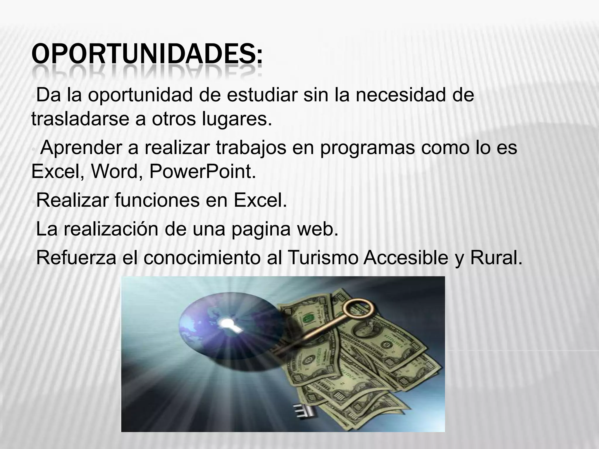 OPORTUNIDADES:
•Da la oportunidad de estudiar sin la necesidad de
trasladarse a otros lugares.
• Aprender a realizar trabajos en programas como lo es
Excel, Word, PowerPoint.
•Realizar funciones en Excel.
•La realización de una pagina web.
•Refuerza el conocimiento al Turismo Accesible y Rural.