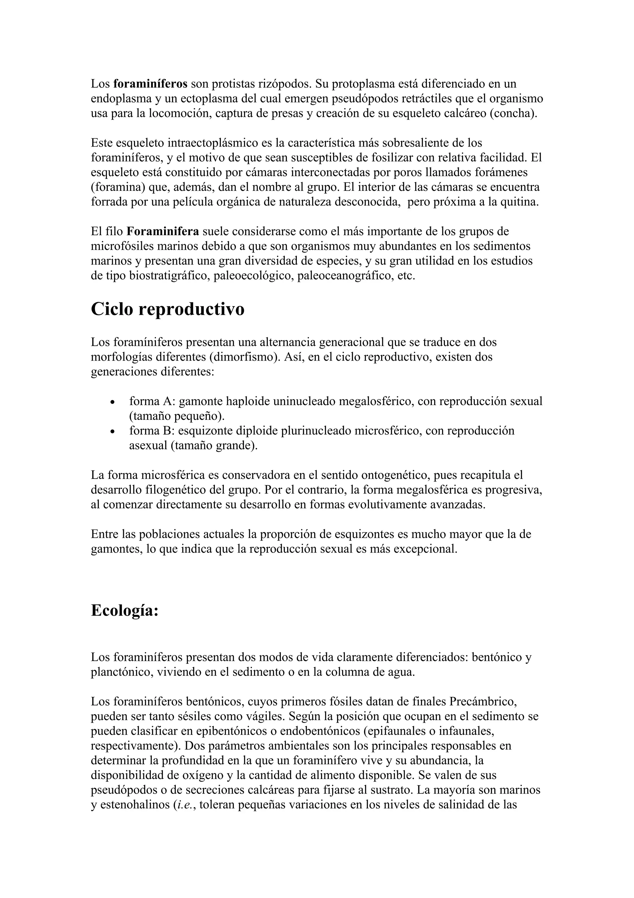 Los foraminíferos son protistas rizópodos. Su protoplasma está diferenciado en un
endoplasma y un ectoplasma del cual emergen pseudópodos retráctiles que el organismo
usa para la locomoción, captura de presas y creación de su esqueleto calcáreo (concha).

Este esqueleto intraectoplásmico es la característica más sobresaliente de los
foraminíferos, y el motivo de que sean susceptibles de fosilizar con relativa facilidad. El
esqueleto está constituido por cámaras interconectadas por poros llamados forámenes
(foramina) que, además, dan el nombre al grupo. El interior de las cámaras se encuentra
forrada por una película orgánica de naturaleza desconocida, pero próxima a la quitina.

El filo Foraminifera suele considerarse como el más importante de los grupos de
microfósiles marinos debido a que son organismos muy abundantes en los sedimentos
marinos y presentan una gran diversidad de especies, y su gran utilidad en los estudios
de tipo biostratigráfico, paleoecológico, paleoceanográfico, etc.

Ciclo reproductivo
Los foramíniferos presentan una alternancia generacional que se traduce en dos
morfologías diferentes (dimorfismo). Así, en el ciclo reproductivo, existen dos
generaciones diferentes:

   •   forma A: gamonte haploide uninucleado megalosférico, con reproducción sexual
       (tamaño pequeño).
   •   forma B: esquizonte diploide plurinucleado microsférico, con reproducción
       asexual (tamaño grande).

La forma microsférica es conservadora en el sentido ontogenético, pues recapitula el
desarrollo filogenético del grupo. Por el contrario, la forma megalosférica es progresiva,
al comenzar directamente su desarrollo en formas evolutivamente avanzadas.

Entre las poblaciones actuales la proporción de esquizontes es mucho mayor que la de
gamontes, lo que indica que la reproducción sexual es más excepcional.



Ecología:

Los foraminíferos presentan dos modos de vida claramente diferenciados: bentónico y
planctónico, viviendo en el sedimento o en la columna de agua.

Los foraminíferos bentónicos, cuyos primeros fósiles datan de finales Precámbrico,
pueden ser tanto sésiles como vágiles. Según la posición que ocupan en el sedimento se
pueden clasificar en epibentónicos o endobentónicos (epifaunales o infaunales,
respectivamente). Dos parámetros ambientales son los principales responsables en
determinar la profundidad en la que un foraminífero vive y su abundancia, la
disponibilidad de oxígeno y la cantidad de alimento disponible. Se valen de sus
pseudópodos o de secreciones calcáreas para fijarse al sustrato. La mayoría son marinos
y estenohalinos (i.e., toleran pequeñas variaciones en los niveles de salinidad de las
 