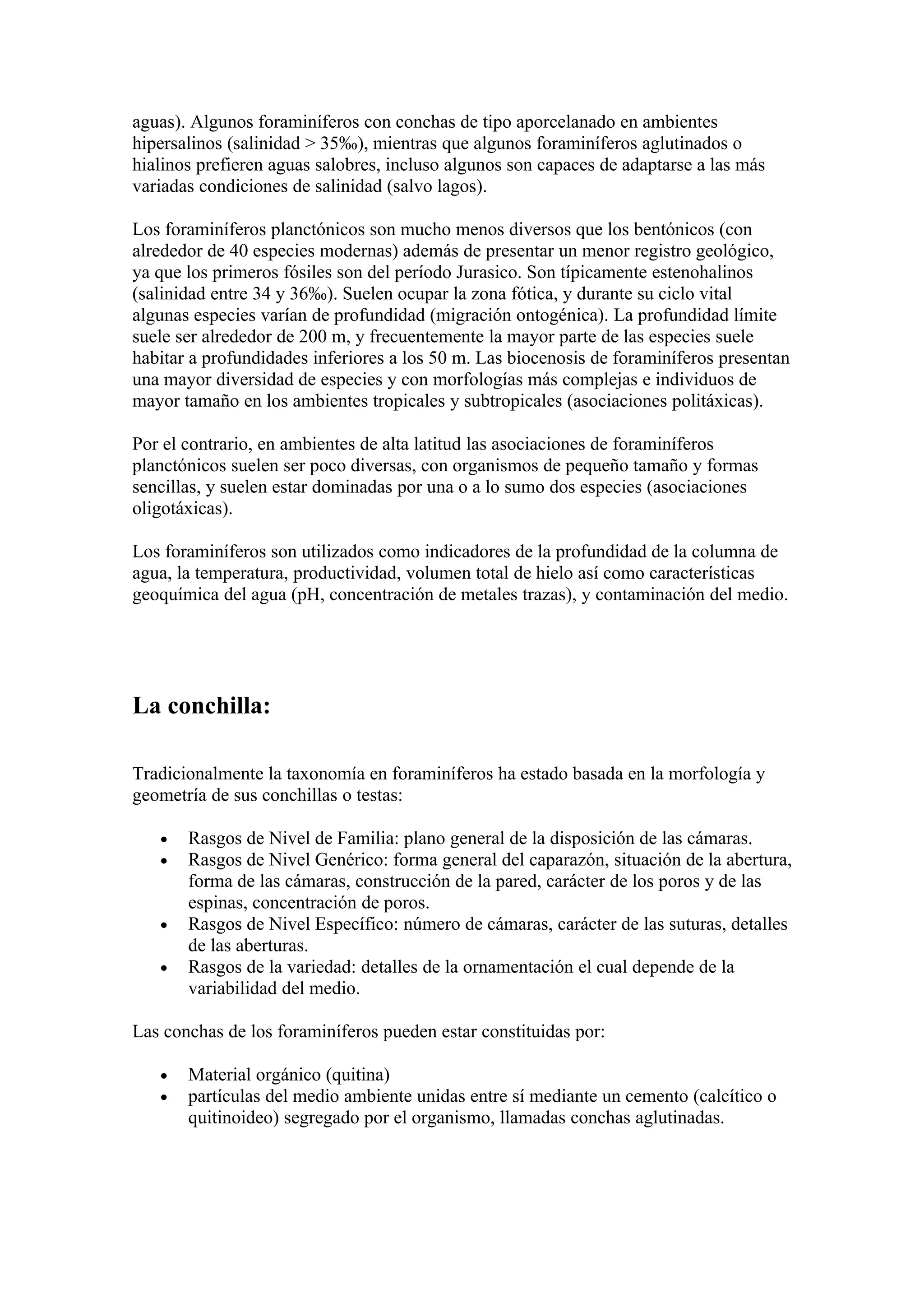 aguas). Algunos foraminíferos con conchas de tipo aporcelanado en ambientes
hipersalinos (salinidad > 35‰), mientras que algunos foraminíferos aglutinados o
hialinos prefieren aguas salobres, incluso algunos son capaces de adaptarse a las más
variadas condiciones de salinidad (salvo lagos).

Los foraminíferos planctónicos son mucho menos diversos que los bentónicos (con
alrededor de 40 especies modernas) además de presentar un menor registro geológico,
ya que los primeros fósiles son del período Jurasico. Son típicamente estenohalinos
(salinidad entre 34 y 36‰). Suelen ocupar la zona fótica, y durante su ciclo vital
algunas especies varían de profundidad (migración ontogénica). La profundidad límite
suele ser alrededor de 200 m, y frecuentemente la mayor parte de las especies suele
habitar a profundidades inferiores a los 50 m. Las biocenosis de foraminíferos presentan
una mayor diversidad de especies y con morfologías más complejas e individuos de
mayor tamaño en los ambientes tropicales y subtropicales (asociaciones politáxicas).

Por el contrario, en ambientes de alta latitud las asociaciones de foraminíferos
planctónicos suelen ser poco diversas, con organismos de pequeño tamaño y formas
sencillas, y suelen estar dominadas por una o a lo sumo dos especies (asociaciones
oligotáxicas).

Los foraminíferos son utilizados como indicadores de la profundidad de la columna de
agua, la temperatura, productividad, volumen total de hielo así como características
geoquímica del agua (pH, concentración de metales trazas), y contaminación del medio.




La conchilla:

Tradicionalmente la taxonomía en foraminíferos ha estado basada en la morfología y
geometría de sus conchillas o testas:

   •   Rasgos de Nivel de Familia: plano general de la disposición de las cámaras.
   •   Rasgos de Nivel Genérico: forma general del caparazón, situación de la abertura,
       forma de las cámaras, construcción de la pared, carácter de los poros y de las
       espinas, concentración de poros.
   •   Rasgos de Nivel Específico: número de cámaras, carácter de las suturas, detalles
       de las aberturas.
   •   Rasgos de la variedad: detalles de la ornamentación el cual depende de la
       variabilidad del medio.

Las conchas de los foraminíferos pueden estar constituidas por:

   •   Material orgánico (quitina)
   •   partículas del medio ambiente unidas entre sí mediante un cemento (calcítico o
       quitinoideo) segregado por el organismo, llamadas conchas aglutinadas.
 
