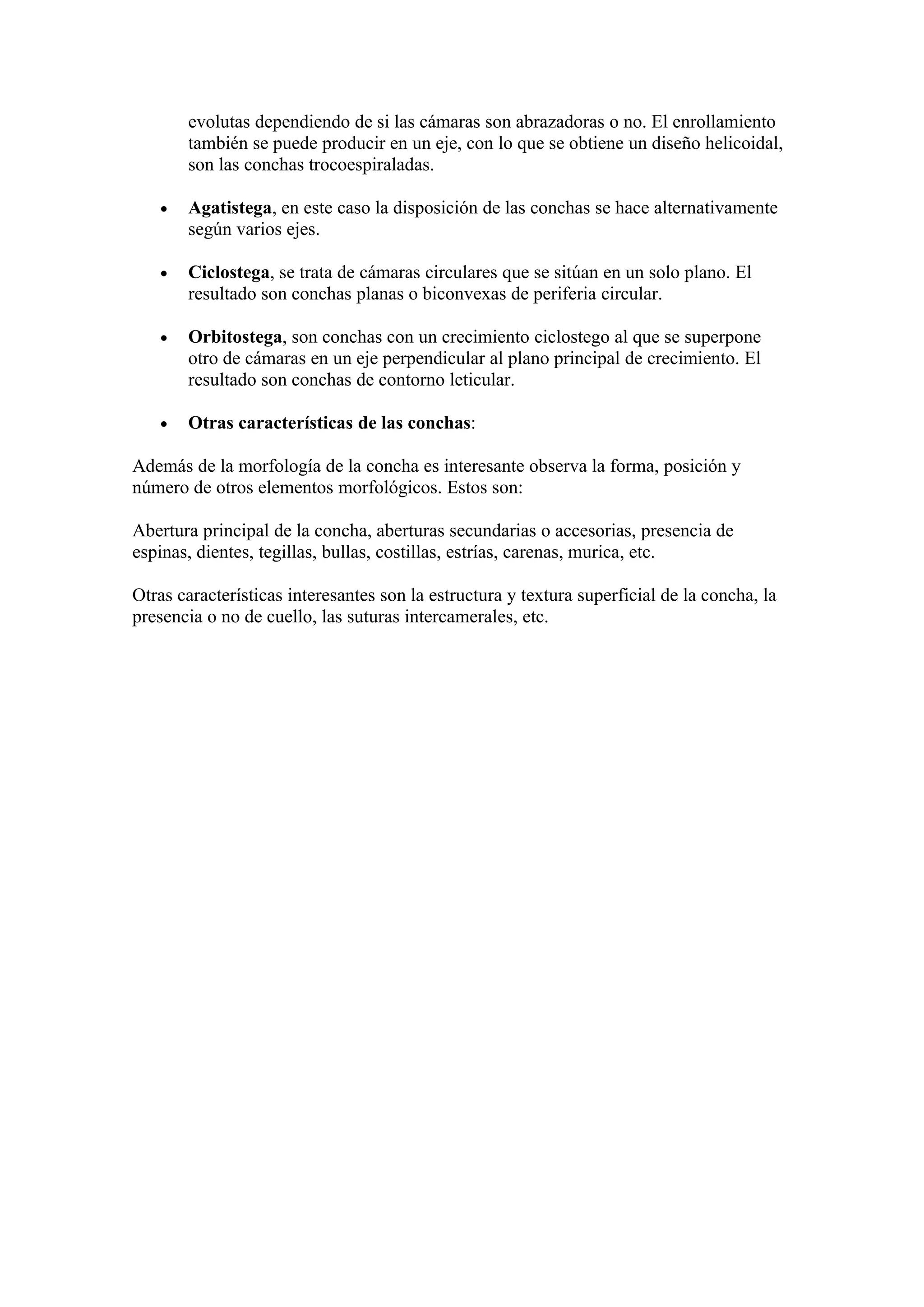 evolutas dependiendo de si las cámaras son abrazadoras o no. El enrollamiento
       también se puede producir en un eje, con lo que se obtiene un diseño helicoidal,
       son las conchas trocoespiraladas.

   •   Agatistega, en este caso la disposición de las conchas se hace alternativamente
       según varios ejes.

   •   Ciclostega, se trata de cámaras circulares que se sitúan en un solo plano. El
       resultado son conchas planas o biconvexas de periferia circular.

   •   Orbitostega, son conchas con un crecimiento ciclostego al que se superpone
       otro de cámaras en un eje perpendicular al plano principal de crecimiento. El
       resultado son conchas de contorno leticular.

   •   Otras características de las conchas:

Además de la morfología de la concha es interesante observa la forma, posición y
número de otros elementos morfológicos. Estos son:

Abertura principal de la concha, aberturas secundarias o accesorias, presencia de
espinas, dientes, tegillas, bullas, costillas, estrías, carenas, murica, etc.

Otras características interesantes son la estructura y textura superficial de la concha, la
presencia o no de cuello, las suturas intercamerales, etc.
 