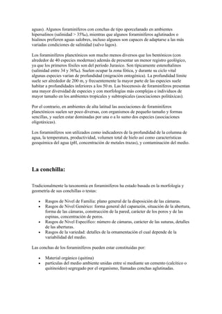 aguas). Algunos foraminíferos con conchas de tipo aporcelanado en ambientes
hipersalinos (salinidad > 35‰), mientras que algunos foraminíferos aglutinados o
hialinos prefieren aguas salobres, incluso algunos son capaces de adaptarse a las más
variadas condiciones de salinidad (salvo lagos).

Los foraminíferos planctónicos son mucho menos diversos que los bentónicos (con
alrededor de 40 especies modernas) además de presentar un menor registro geológico,
ya que los primeros fósiles son del período Jurasico. Son típicamente estenohalinos
(salinidad entre 34 y 36‰). Suelen ocupar la zona fótica, y durante su ciclo vital
algunas especies varían de profundidad (migración ontogénica). La profundidad límite
suele ser alrededor de 200 m, y frecuentemente la mayor parte de las especies suele
habitar a profundidades inferiores a los 50 m. Las biocenosis de foraminíferos presentan
una mayor diversidad de especies y con morfologías más complejas e individuos de
mayor tamaño en los ambientes tropicales y subtropicales (asociaciones politáxicas).

Por el contrario, en ambientes de alta latitud las asociaciones de foraminíferos
planctónicos suelen ser poco diversas, con organismos de pequeño tamaño y formas
sencillas, y suelen estar dominadas por una o a lo sumo dos especies (asociaciones
oligotáxicas).

Los foraminíferos son utilizados como indicadores de la profundidad de la columna de
agua, la temperatura, productividad, volumen total de hielo así como características
geoquímica del agua (pH, concentración de metales trazas), y contaminación del medio.




La conchilla:

Tradicionalmente la taxonomía en foraminíferos ha estado basada en la morfología y
geometría de sus conchillas o testas:

   •   Rasgos de Nivel de Familia: plano general de la disposición de las cámaras.
   •   Rasgos de Nivel Genérico: forma general del caparazón, situación de la abertura,
       forma de las cámaras, construcción de la pared, carácter de los poros y de las
       espinas, concentración de poros.
   •   Rasgos de Nivel Específico: número de cámaras, carácter de las suturas, detalles
       de las aberturas.
   •   Rasgos de la variedad: detalles de la ornamentación el cual depende de la
       variabilidad del medio.

Las conchas de los foraminíferos pueden estar constituidas por:

   •   Material orgánico (quitina)
   •   partículas del medio ambiente unidas entre sí mediante un cemento (calcítico o
       quitinoideo) segregado por el organismo, llamadas conchas aglutinadas.
 