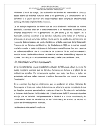 ENSAYO – RESUMEN DEL LIBRO:
LAS REFORMAS EN DERECHOS HUMANOS, PROCESOS COLECTIVOS Y AMPARO
COMO UN NUEVO PARADIGMA CONSTITUCIONAL.
xvi
Alumno: Lic. Juan Frank Vera Navarro
reconocer y no el de otorgar. Esta sustitución de términos ha reanimado el conocido
debate sobre los derechos humanos entre el ius positivismo y el iusnaturalísmo, en el
sentido de si el Estado es el que crea tales derechos o éstos son previos a la comunidad
política y el Estado simplemente los reconoce.
De los trabajos legislativos se deduce que se utilizó el término ―reconocer‖ de manera
deliberada. Se evoca ahora en el texto constitucional el ius naturalismo racionalista, que
entronca directamente con el pensamiento de john Locke y de los ﬁlósofos de la
ilustración, quienes concebían a los derechos naturales como ínsitos en el hombre y
anteriores a la propia comunidad política, misma que no los creaba, sino simplemente los
reconocía. Esta concepción se percibe también en el bello preámbulo de la Declaración
Francesa de los Derechos del Hombre y del Ciudadano de 1789, en la cual se expresó
que la ignorancia, el olvido o el desprecio de los derechos del hombre, han sido causa de
los malestares públicos y de la corrupción de los gobiernos, de ahí que fuera necesario
inscribir en una ―declaración solemne los derechos naturales, inalienables y sagrados del
hombre", a fin de que todos los miembros del cuerpo social lo recuerden sin cesar.
LAS REFORMAS EN DERECHOS HUMANOS
En la misma tendencia estuvo ubicada la Constitución de 1857, cuyo artículo lo. decía: ―El
pueblo mexicano reconoce que los derechos humanos son la base y el objeto de las
instituciones sociales. En consecuencia declara que todas las leyes y todas las
autoridades del país, deben respetar y sostener las garantías que otorga la presente
Constitución‖.
Si se examinan los diversos dictámenes que se aprobaron en ambas Cámaras del
Congreso de la Unión, con motivo de la reforma, se advierte la opinión coincidente de que
los derechos humanos son naturales e innatos en el hombre. De este modo, es ilustrativo
el dictamen de la Cámara de Diputados, del 15 de diciembre de 2010, mismo en el cual se
subrayó que los derechos ―son preexistentes al Estado o a la norma fundamental y en
consecuencia deben ser reconocidos por la Constitución y en el caso de reforma no
podrán ser afectados por sus alcances‖,
La cláusula de interpretación conforme
 