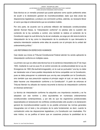 ENSAYO – RESUMEN DEL LIBRO:
LAS REFORMAS EN DERECHOS HUMANOS, PROCESOS COLECTIVOS Y AMPARO
COMO UN NUEVO PARADIGMA CONSTITUCIONAL.
xviii
Alumno: Lic. Juan Frank Vera Navarro
Esta técnica es un remedio procesal que puede aplicarse como opción preferente antes
de acudir a la declaración general de inconstitucionalidad, dado que ésta anula las
disposiciones legislativas y produce una conmoción jurídica, además, es necesario llenar
el vacío que deja el ordenamiento que se considera inválido.
Por otra parte, de acuerdo con la profunda reflexión del destacado constitucionalista
alemán Konrad Hesse, la ―interpretación conforme" no plantea sólo la cuestión del
contenido de la ley sometida a control, sino también la relativa al contenido de la
Constitución según la cual dicha ley ha de ser analizada, se exige por ello tania la tanto la
interpretación de la ley como la interpretación de la constitución lo que demuestra la
estrecha interrelación existente entre ellas de acuerdo con el principio de la unidad del
ordenamiento jurídico.‖
LAS REFORMAS EN DERECHOS HUMANOS
Casi desde sus inicios el Tribunal Constitucional Federal alemán ha venido aplicando la
interpretación conforme en múltiples casos.
La primera vez que se utilizó esta técnica fue en la sentencia interpretativa de 27 de mayo
1953, mediante la cual se puso ﬁn al control concreto de constitucionalidad de la Ley de
Emergencia de 1950 (No-taufnahmmegezeltz), en la cual se puntualizó ―una ley no debe
ser declarada nula si fuera posible inlerpretarla de forma compatible con la Constitución,
pues se debe presuponer no solamente que una ley sea compatible con la Constitución,
sino también que esa presunción expresa el principio según el cual, en caso de duda,
debe hacerse una interpretación conforme a la Constitución". A partir de entonces el
Tribunal Alemán ha utilizado de manera recurrente la técnica de interpretación conforme
en diversas sentencias.‖
La técnica de interpretación conforme ha adquirido una importancia creciente y se ha
adoptado con ese nombre u otros equivalentes en numerosos ordenamientos
constitucionales contemporáneos, y por ello es que los organismos jurisdiccionales
especializados en laresolución de conflictos constitucionales sólo acuden a la declaración
general de inconstitucionalidad cuando no es posible armonizar las normas generales
impugnadas con el texto y los principios de la carta fundamental, es decir, cuando la
contradicción entre las disposiciones legislativas y la Constitución son insalvables. Por
este motivo, no se justifica el temor que en ocasiones produce la posibilidad de la
 