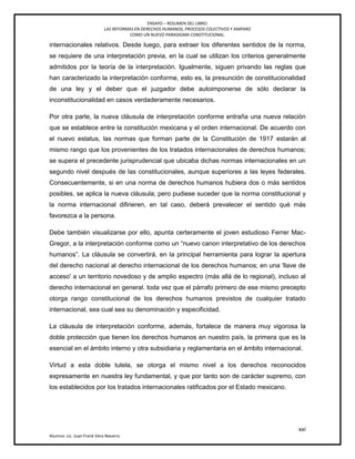 ENSAYO – RESUMEN DEL LIBRO:
LAS REFORMAS EN DERECHOS HUMANOS, PROCESOS COLECTIVOS Y AMPARO
COMO UN NUEVO PARADIGMA CONSTITUCIONAL.
xxi
Alumno: Lic. Juan Frank Vera Navarro
internacionales relativos. Desde luego, para extraer los diferentes sentidos de la norma,
se requiere de una interpretación previa, en la cual se utilizan los criterios generalmente
admitidos por la teoría de la interpretación. Igualmente, siguen privando las reglas que
han caracterizado la interpretación conforme, esto es, la presunción de constitucionalidad
de una ley y el deber que el juzgador debe autoimponerse de sólo declarar la
inconstitucionalidad en casos verdaderamente necesarios.
Por otra parte, la nueva cláusula de interpretación conforme entraña una nueva relación
que se establece entre la constitución mexicana y el orden internacional. De acuerdo con
el nuevo estatus, las normas que forman parte de la Constitución de 1917 estarán al
mismo rango que los provenientes de los tratados internacionales de derechos humanos;
se supera el precedente jurisprudencial que ubicaba dichas normas internacionales en un
segundo nivel después de las constitucionales, aunque superiores a las leyes federales.
Consecuentemente, si en una norma de derechos humanos hubiera dos o más sentidos
posibles, se aplica la nueva cláusula; pero pudiese suceder que la norma constitucional y
la norma internacional diﬁrieren, en tal caso, deberá prevalecer el sentido qué más
favorezca a la persona.
Debe también visualizarse por ello, apunta certeramente el joven estudioso Ferrer Mac-
Gregor, a la interpretación conforme como un ―nuevo canon interpretativo de los derechos
humanos‖. La cláusula se convertirá, en la principal herramienta para lograr la apertura
del derecho nacional al derecho internacional de los derechos humanos; en una 'llave de
acceso' a un territorio novedoso y de amplio espectro (más allá de lo regional), incluso al
derecho internacional en general. toda vez que el párrafo primero de ese mismo precepto
otorga rango constitucional de los derechos humanos previstos de cualquier tratado
internacional, sea cual sea su denominación y especificidad.
La cláusula de interpretación conforme, además, fortalece de manera muy vigorosa la
doble protección que tienen los derechos humanos en nuestro país, la primera que es la
esencial en el ámbito interno y otra subsidiaria y reglamentaria en el ámbito internacional.
Virtud a esta doble tutela, se otorga el mismo nivel a los derechos reconocidos
expresamente en nuestra ley fundamental, y que por tanto son de carácter supremo, con
los establecidos por los tratados internacionales ratificados por el Estado mexicano.
 
