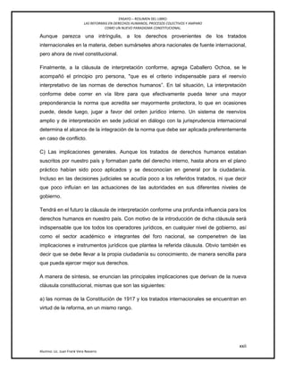 ENSAYO – RESUMEN DEL LIBRO:
LAS REFORMAS EN DERECHOS HUMANOS, PROCESOS COLECTIVOS Y AMPARO
COMO UN NUEVO PARADIGMA CONSTITUCIONAL.
xxii
Alumno: Lic. Juan Frank Vera Navarro
Aunque parezca una intríngulis, a los derechos provenientes de los tratados
internacionales en la materia, deben sumárseles ahora nacionales de fuente internacional,
pero ahora de nivel constitucional.
Finalmente, a la cláusula de interpretación conforme, agrega Caballero Ochoa, se le
acompañó el principio pro persona, "que es el criterio indispensable para el reenvío
interpretativo de las normas de derechos humanos‖. En tal situación, La interpretación
conforme debe correr en vía libre para que efectivamente pueda tener una mayor
preponderancia la norma que acredita ser mayormente protectora, lo que en ocasiones
puede, desde luego, jugar a favor del orden jurídico interno. Un sistema de reenvíos
amplio y de interpretación en sede judicial en diálogo con la jurisprudencia internacional
determina el alcance de la integración de la norma que debe ser aplicada preferentemente
en caso de conflicto.
C) Las implicaciones generales. Aunque los tratados de derechos humanos estaban
suscritos por nuestro país y formaban parte del derecho interno, hasta ahora en el plano
práctico habían sido poco aplicados y se desconocían en general por la ciudadanía.
Incluso en las decisiones judiciales se acudía poco a los referidos tratados, ni que decir
que poco influían en las actuaciones de las autoridades en sus diferentes niveles de
gobierno.
Tendrá en el futuro la cláusula de interpretación conforme una profunda influencia para los
derechos humanos en nuestro país. Con motivo de la introducción de dicha cláusula será
indispensable que los todos los operadores jurídicos, en cualquier nivel de gobierno, así
como el sector académico e integrantes del foro nacional, se compenetren de las
implicaciones e instrumentos jurídicos que plantea la referida cláusula. Obvio también es
decir que se debe llevar a la propia ciudadanía su conocimiento, de manera sencilla para
que pueda ejercer mejor sus derechos.
A manera de síntesis, se enuncian las principales implicaciones que derivan de la nueva
cláusula constitucional, mismas que son las siguientes:
a) las normas de la Constitución de 1917 y los tratados internacionales se encuentran en
virtud de la reforma, en un mismo rango.
 