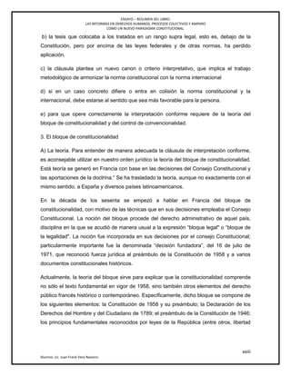 ENSAYO – RESUMEN DEL LIBRO:
LAS REFORMAS EN DERECHOS HUMANOS, PROCESOS COLECTIVOS Y AMPARO
COMO UN NUEVO PARADIGMA CONSTITUCIONAL.
xxiii
Alumno: Lic. Juan Frank Vera Navarro
b) la tesis que colocaba a los tratados en un rango supra legal, esto es, debajo de la
Constitución, pero por encima de las leyes federales y de otras normas, ha perdido
aplicación.
c) la cláusula plantea un nuevo canon o criterio interpretativo, que implica el trabajo
metodológico de armonizar la norma constitucional con la norma internacional
d) si en un caso concreto diﬁere o entra en colisión la norma constitucional y la
internacional, debe estarse al sentido que sea más favorable para la persona.
e) para que opere correctamente la interpretación conforme requiere de la teoría del
bloque de constitucionalidad y del control de convencionalidad.
3. El bloque de constitucionalidad
A) La teoría. Para entender de manera adecuada la cláusula de interpretación conforme,
es aconsejable utilizar en nuestro orden jurídico la teoría del bloque de constitucionalidad.
Está teoría se generó en Francia con base en las decisiones del Consejo Constitucional y
las aportaciones de la doctrina.‖ Se ha trasladado la teoría, aunque no exactamente con el
mismo sentido, a España y diversos países latinoamericanos.
En la década de los sesenta se empezó a hablar en Francia del bloque de
constitucionalidad, con motivo de las técnicas que en sus decisiones empleaba el Consejo
Constitucional. La noción del bloque procede del derecho administrativo de aquel país,
disciplina en la que se acudió de manera usual a la expresión ―bloque legal" o ―bloque de
la legalidad". La noción fue incorporada en sus decisiones por el consejo Constitucional;
particularmente importante fue la denominada ―decisión fundadora‖, del 16 de julio de
1971, que reconoció fuerza jurídica al preámbulo de la Constitución de 1958 y a varios
documentos constitucionales históricos.
Actualmente, la teoría del bloque sirve para explicar que la constitucionalidad comprende
no sólo el texto fundamental en vigor de 1958, sino también otros elementos del derecho
público francés histórico o contemporáneo. Específicamente, dicho bloque se compone de
los siguientes elementos: la Constitución de 1958 y su preámbulo; la Declaración de los
Derechos del Hombre y del Ciudadano de 1789; el preámbulo de la Constitución de 1946;
los principios fundamentales reconocidos por leyes de la República (entre otros, libertad
 