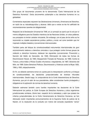 ENSAYO – RESUMEN DEL LIBRO:
LAS REFORMAS EN DERECHOS HUMANOS, PROCESOS COLECTIVOS Y AMPARO
COMO UN NUEVO PARADIGMA CONSTITUCIONAL.
xxv
Alumno: Lic. Juan Frank Vera Navarro
Otro grupo de documentos proviene de la denominada ―Carta Internacional de los
Derechos Humanos‖. Estos documentos contemplan a los derechos humanos en su
globalidad.
Comentarios especiales requieren las Declaraciones Universal y Americana de Derechos,
en razón de su naturalezajurídica y alcance, dado que a veces se les ha calificado de
recomendaciones carentes de obligatoriedad.
Respecto de la Declaración Universal de 1948, en un principio se opinó que no era por sí
misma obligatoria para los Estados miembros de las Naciones Unidas, en otras palabras,
sus preceptos no tenían carácter vinculante, Sin embargo, con el paso de los años se ha
reconocido su notable ascendencia jurídica, política y moral, así como también que ha'
inspirado múltiples tratados y convenciones internacionales.
También parte del bloque de constitucionalidad instrumentos internacionales de gran
reconocimiento relativos a derechos concretos o que protegen contra formas graves de
violación a derechos humanos, destacan las siguientes (convenciones: Prevención y
Sanción del Delito de Genocidio, de 1948; Eliminación de todas las formas de
Discriminación Racial, de 1965; Desaparición Forzada de Personas, de 1966; Contra la
Tortura y otros tratos o Penas Crueles inhumanos o degradantes, de 1987; Derechos del
Niño, de 1989; Sobre Derechos Políticos, Discriminación y Violencia contra la Mujer,1952,
1984 y 1993, respectivamente.
En fin, se deberán asimismo tomar en cuenta para la interpretación conforme y el bloque
de constitucionalidad, las decisiones jurisprudenciales de diversos tribunales
internacionales. Desde luego, la Jurisprudencia de la Corte Interamericana de Derechos
Humanos, que por el valor de sus precedentes, debe considerarse fuente privilegiada y
obligatoria en la aplicación de normas de derechos humanos.
Deberán estimarse también como fuentes importantes las decisiones de la Corte
Internacional de justicia, la Corte Europea de Derechos Humanos y otros organismos
jurisdiccionales similares, Ahora bien, respecto de la naturaleza y valor que poseen los
criterios jurisprudenciales de la Corte Interamericana de Derechos Humanos, se han
efectuado recién importantes pronunciamientos de la Suprema Corte de justicia de la
Nación, en la resolución de la consulta con motivo del conocido expediente ―varios‖
 