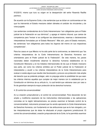 ENSAYO – RESUMEN DEL LIBRO:
LAS REFORMAS EN DERECHOS HUMANOS, PROCESOS COLECTIVOS Y AMPARO
COMO UN NUEVO PARADIGMA CONSTITUCIONAL.
xxvi
Alumno: Lic. Juan Frank Vera Navarro
912/2010, mismo que tuvo su origen en la desaparición del señor Rosendo Radílla
pacheco.
De acuerdo con la Suprema Corte, a las sentencias que se dictan en controversias en las
que ha intervenido el Estado mexicano deben dárseles el carácter de vinculantes y de
cosa juzgada.
Las sentencias condenatorias de la Corte Interamericana ―son obligatorias para el Poder
judicial de la Federación en sus términos"; y agrega el máximo tribunal, que carece de
competencia para "revisar si se configuran las observaciones, reservas o declaraciones
interpretativas formuladas por el Estado Mexicano". Más aún, para el Estado mexicano,
las sentencias ―son obligatorias para todos los órganos del mismo en sus respectivas
competencias‖.
Para los casos en que México no ha sido parte de la controversia, se determinó que ―los
criterios interpretativos de la Corte Interamericana de Derechos Humanos son
orientadores para el Poder judicial de la Federación‖. De esta manera, los jueces
nacionales deben inicialmente observar lo derechos humanos establecidos en la
Constitución Mexicana y en los tratados internacionales de las que el Estado mexicano
sea parte, así como los criterios emitidos por el Poder judicial de la Federación al
interpretarlos y acudir a los criterios interpretativos de la Corte Interamericana para
evaluar si existe alguno que resulte más favorecedor y procure una protección más amplia
del derecho que se pretende proteger, esto no prejuzga sobre la posibilidad de que sean
los criterios internos aquellos que cumplan de mejor manera con lo establecido por la
Constitución en términos de su artículo lo., lo cual tendrá que valorarse caso por caso a
fin de garantizar siempre la mayor protección de los derechos humanos.
4. El control de convencionalidad
A) La creación jurisprudencial y el control de convencionalidad. Para descender de tan
amplio y multiforme escenario de los instrumentos internacionales a las aplicaciones
concretas en la región latinoamericana, es preciso examinar el llamado control de la
convencionalidad, instrumento procesal que ha venido ejerciendo la Corte Interamericana
de Derechos Humanos, con fundamento en las atribuciones que se le han otorgado y en
las interpretaciones que de éstas ha efectuado el propio organismo jurisdiccional. El
control de convencionalidad, creación jurisprudencial de la Corte, le ha permitido examinar
 