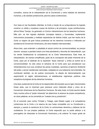 ENSAYO – RESUMEN DEL LIBRO:
LAS REFORMAS EN DERECHOS HUMANOS, PROCESOS COLECTIVOS Y AMPARO
COMO UN NUEVO PARADIGMA CONSTITUCIONAL.
xxviii
Alumno: Lic. Juan Frank Vera Navarro
consultivo, acerca de la interpretación de la Convención y otros tratados de derechos
humanos, y de carácter jurisdiccional, para los casos contenciosos.
Con base en las facultades referidas, la Corte a través de su jurisprudencia ha logrado
construir un sólido y novedoso cuerpo de doctrina y de principios, cuyas contribuciones,
afirma Pérez Tremps, ha generado un Común interamericano de los derechos humanos.
Más aún, se han logrado deslindar conceptos básicos y funcionales, implementar
instrumentos procesales y medidas reparatorias de distinta índole, que han hecho de la
Corte un órgano de gran fuerza protectora de los derechos humanos e intérprete por
excelencia la Convención Americana y de otros tratados internacionales.
Ahora bien, para entender a cabalidad el actual control de convencionalidad, es preciso
recorrer -aunque a grandes trazos una línea persistente y fecunda de interpretación, que
ha venido fortaleciendo la competencia de la Corte Interamericana. Esta línea de
interpretación, de manera simplificada, parte de la concepción del poder inherente de la
Corte, pasa por el deslinde de la expresión ―leyes internas" y arriba al control de la
convencionalidad. ha sido arduo el esfuerzo de la Corte para que prevalezcan sus
interpretaciones tuvo que condenar las penas inusitadas, oponerse al ejercicio dictatorial
del poder y vencer resistencias nacionales, cobijadas en una soberanía mal entendida. Ha
contribuido también, es de justicia reconocerlo, la oleada de democratización que
experimentó la región latinoamericana, al establecerse regímenes políticos más
receptivos al progreso de los derechos humanos.
Una tesis sustancial de la Corte se ha desprendido del precepto que la rigen mencionados
líneas atrás, que le imprimen gran jerarquía como intérprete oficial y único de la
Convención Americana de los Derechos Humanos. De este modo, la Corte asumió desde
hace muchos años el "poder inherente" de determinar el alcance de propia competencia,
en otras palabras, se ha convertido en ―maestro de su jurisdicción‖.
En el conocido caso contra Trinidad y Tobago, este Estado sujeto a la competencia
contenciosa de la Corte a la reserva de que fuese compatible con su Constitución y
siempre y cuando la sentencia de la Corte no contraviniese derechos y deberes de los
ciudadanos. En sus propias palabras, la Corte respondió que no podía abdicar a la
prerrogativa de interpretar la Convención Americana y de ordenar "el mayor grado de
 