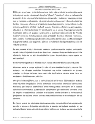 ENSAYO – RESUMEN DEL LIBRO:
LAS REFORMAS EN DERECHOS HUMANOS, PROCESOS COLECTIVOS Y AMPARO
COMO UN NUEVO PARADIGMA CONSTITUCIONAL.
v
Alumno: Lic. Juan Frank Vera Navarro
El libro en tercer lugar, pretende brindar una visión más amplia de la problemática, para
entender qué son los intereses y/o derechos ―difusos‖ y―colectivos‖; cómo se ha logrado la
protección de los mismos a la luz delderecho comparado, y cuáles son los pocos avances
que se han dado en lalegislación y la jurisprudencia mexicanas; con independencia de las
también necesarias reformas a la legislación sustantiva respectiva (consumidores, medio
ambiente, patrimonio artístico y cultural, usuarios financieros, etcétera); y, por supuesto,
através de la reforma al artículo 107 constitucional y a la Ley de Amparo,para ampliar la
legitimación activa del quejoso o promovente y avanzaral reconocimiento del ―interés
legítimo‖ como una fórmula procesal parala protección de dichos intereses y derechos,
como ya se ha reconocidojurisprudencialmente para las controversias constitucionales por
la Suprema Corte o para los partidos políticos en materia electoral por la SalaSuperior del
Tribunal Electoral.
De esta manera, el juicio de amparo mexicano puede representar uneficaz instrumento
para la protección jurisdiccional de los derechos o intereses difusos y colectivos cuando la
afectación derive de un acto de autoridad (o incluso de particulares, como sucede en
varios países).
Conla reforma legislativa de 1963 se dio un avance al transitar delamparoindividualista
Al amparo social al otorgar legitimación a los núcleos depoblación ejidal o comunal. Sin
embargo, sus alcances resultaban limitadossin que exista propiamente un proceso
colectivo, por lo que debemos darun paso más significativo y transitar ahora hacia un
verdadero y definitivoamparo colectivo.
Otro precedente importante, que si bien fue resuelto en la vía de lacontradicción de tesis
entre tribunales colegiados de circuito (sistemade unificación de criterios de los tribunales
federales), para explicar lasdiferencias entre interés jurídico y el legítimo en el proceso
contenciosoadministrativo, puede resultar ejemplificativo para extenderlo tambiénal juicio
de amparo; no obstante que un sector de la doctrina estima quesi bien la resolución fue
progresista, se requiere romper con las atadurastradicionales de la concepción de los
derechos.
De hecho, uno de los principales objetivospretendidos con este último fue precisamente
permitir el acceso a la justicia administrativa a aquellos particulares afectados en su
esfera jurídicapor actos administrativos (interés legítimo), no obstante que carecierande la
 