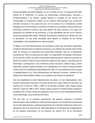 ENSAYO – RESUMEN DEL LIBRO:
LAS REFORMAS EN DERECHOS HUMANOS, PROCESOS COLECTIVOS Y AMPARO
COMO UN NUEVO PARADIGMA CONSTITUCIONAL.
xxxii
Alumno: Lic. Juan Frank Vera Navarro
constitucionalidad que debe adoptarse, es en el sentido de que: 1) Losjueces del Poder
judicial de la Federación, al conocer de controversias constitucionales, acciones y
constitucionalidad y de amparo, pueden declarar la invalidez de las normas que
contravengan la constitución Federal y/o los tratados internacionales que reconozcan
derechos humanos; 2) los jueces del país, en los asuntos de su competencia, podrán
desaplicar las normas infrinjan la constitución Federal y/o los tratados internacionales que
reconozcan derechos humanos, sólo para efectos del caso concreto y sin hacer una
declaración (la invalidez de las posiciones, y 3) las autoridades del país que no ejerzan
funciones jurisdiccionales deben interpretar los derechos humanos de la manera que más
lo favorezcan, sin que estén facultadas para declarar la invalidez de las normas
comparables o para desaplicarlas en casos concretos.
C) México y la Corte Interamericana. Ha contribuido nuestro país de manera significativa
al sistema interamericano de derechos humanos y a la creación de la propia Corte de San
José. En principio, se suscribieron los documentos fundantes, esto es, la Declaración
Americana de 1948 y la Carta que dio origen a la Organización de Estados Americanos,
En la Carta de la OEA, se confió a la Comisión Interamericana la misión de promover los
derechos humanos. Entre los siete miembros iniciales de este órgano, cuya sede está en
Washington, se designaron a dos eminentes juristas mexicanos, Gabino Fraga y Cesar
Sepúlveda, quienes fungieron también como presidentes de la misma, Participó también
nuestro país en la Conferencia Especializada de 1969, en cuya declaración ﬁnal se apoyó
el establecimiento de la Corte Interamericana de Derechos Humanos, colaboró en los
trabajos don Antonio Martínez Báez, con la sabiduría que siempre lo caracterizó.
Una vez establecida la Corte Interamericana de justicia, se han desempeñado como
jueces en ella juristas mexicanos. El coautor de este libro, doctor Héctor Fix-Zamudio, fue
miembro de la Corte de 1986 a 1998. El renombrado penalista doctor Sergio García
Ramírez, fungió de 1998 a 2010. Ambos juristas ocuparon en determinados periodos la
presidencia de la Corte. Acaba de designarse como juez al Joven procesalista Eduardo
Ferrer Mac-Gregor. para el periodo 2013-2013.
Por otro lado, en la paulatina aproximación del gobierno mexicano al Sistema
Interamericano, debe resaltarse el reconocimiento expreso a la competencia jurisdiccional
de la Corte Interamericana, aprobada previamente por el Senado Federal por medio de la
declaración del 16 de diciembre de 1998 (depositada en la Secretaría de la Organización
de los Estados Americanos), en los términos del artículo 61.1 de la Convención
 