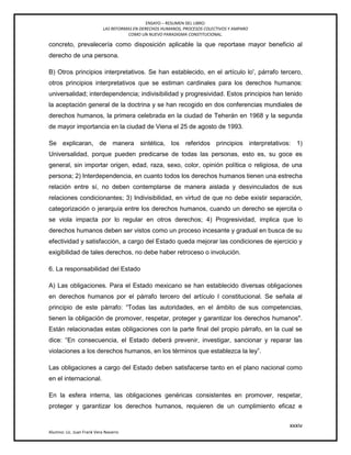 ENSAYO – RESUMEN DEL LIBRO:
LAS REFORMAS EN DERECHOS HUMANOS, PROCESOS COLECTIVOS Y AMPARO
COMO UN NUEVO PARADIGMA CONSTITUCIONAL.
xxxiv
Alumno: Lic. Juan Frank Vera Navarro
concreto, prevalecería como disposición aplicable la que reportase mayor beneficio al
derecho de una persona.
B) Otros principios interpretativos. Se han establecido, en el artículo lo', párrafo tercero,
otros principios interpretativos que se estiman cardinales para los derechos humanos:
universalidad; interdependencia; indivisibilidad y progresividad. Estos principios han tenido
la aceptación general de la doctrina y se han recogido en dos conferencias mundiales de
derechos humanos, la primera celebrada en la ciudad de Teherán en 1968 y la segunda
de mayor importancia en la ciudad de Viena el 25 de agosto de 1993.
Se explicaran, de manera sintética, los referidos principios interpretativos: 1)
Universalidad, porque pueden predicarse de todas las personas, esto es, su goce es
general, sin importar origen, edad, raza, sexo, color, opinión política o religiosa, de una
persona; 2) Interdependencia, en cuanto todos los derechos humanos tienen una estrecha
relación entre sí, no deben contemplarse de manera aislada y desvinculados de sus
relaciones condicionantes; 3) Indivisibilidad, en virtud de que no debe existir separación,
categorización o jerarquía entre los derechos humanos, cuando un derecho se ejercita o
se viola impacta por lo regular en otros derechos; 4) Progresividad, implica que lo
derechos humanos deben ser vistos como un proceso incesante y gradual en busca de su
efectividad y satisfacción, a cargo del Estado queda mejorar las condiciones de ejercicio y
exigibilidad de tales derechos, no debe haber retroceso o involución.
6. La responsabilidad del Estado
A) Las obligaciones. Para el Estado mexicano se han establecido diversas obligaciones
en derechos humanos por el párrafo tercero del artículo l constitucional. Se señala al
principio de este párrafo: ―Todas las autoridades, en el ámbito de sus competencias,
tienen la obligación de promover, respetar, proteger y garantizar los derechos humanos".
Están relacionadas estas obligaciones con la parte ﬁnal del propio párrafo, en la cual se
dice: ―En consecuencia, el Estado deberá prevenir, investigar, sancionar y reparar las
violaciones a los derechos humanos, en los términos que establezca la ley‖.
Las obligaciones a cargo del Estado deben satisfacerse tanto en el plano nacional como
en el internacional.
En la esfera interna, las obligaciones genéricas consistentes en promover, respetar,
proteger y garantizar los derechos humanos, requieren de un cumplimiento eficaz e
 