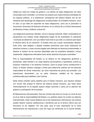 ENSAYO – RESUMEN DEL LIBRO:
LAS REFORMAS EN DERECHOS HUMANOS, PROCESOS COLECTIVOS Y AMPARO
COMO UN NUEVO PARADIGMA CONSTITUCIONAL.
xxxv
Alumno: Lic. Juan Frank Vera Navarro
integral por todos los niveles de gobierno. Los efectos de estas obligaciones son tanto
horizontales como verticales; ni la división de poderes que implica diversas actividades de
los órganos públicos, ni la distribución competencial del Sisteina federal, han de ser
obstáculo para desahogar las obligaciones constitucionales. Es el Estado mexicano, como
tin todo, el que debe de responder de estas obligaciones, como así lo prescriben la
Convención Americana de Derechos Humanos, en su artículo 28 y el Pacto Internacional
de Derechos Civiles y Políticos, artículo 50.
Las obligaciones genéricas referidas, como lo subraya Carbonell, deben contemplarse en
perspectivas muy amplias. Estas obligaciones exigen de las autoridades no solamente
―conductas de abstención, sino que deben hacer todo lo que esté a su alcance para lograr
la eficacia plena de los derechos‖. El Estado tiene que cumplir acrecentados deberes,
entre otros, está obligado a adoptar medidas preventivas para evitar violaciones de
derechos humanos, a crear recursos legales para defender los derechos fundamentales, a
destinar el máximo de los recursos disponibles para los propósitos señalados, incluso
implementar ―obligaciones reforzadas hacia ciertos derechos de grupos vulnerables.‖
Pero la responsabilidad del Estado no se detiene en las obligaciones genéricas y
preventivas, están también a su cargo deberes sancionadores y reparadores cuando se
producen violaciones a los derechos humanos. Como la propia norma constitucional lo
indica, el Estado requiere investigar a fondo para determinar quiénes son las personas
responsables de dichas violaciones, así como imponerles las penas que procedan. Las
reparaciones demandarán, por su parte, esfuerzos notables de los órganos
jurisdiccionales para satisfacer a las víctimas.
Estas tareas entrañan serios desafíos para el Estado mexicano, que requiere impulsar
con mucha más energía la reforma del sistema judicial mexicano, que hasta ahora
infortunadamente no ha logrado superar añejas carencias y clama por la atención del
gobierno y participación de la sociedad.
B) Reparaciones internacionales. Para las víctimas este tema es crucial, en virtud de que
en él se mide la responsabilidad del Estado y su auténtico deseo de cumplir sus deberes
internacionales. Cabe incluso destacar que en las reparaciones internaciones, las víctimas
pueden obtener mayores satisfacciones y beneficios que en el terreno interno que con
frecuencia se les regatean. Por otra parte, para el buen desempeño de la Corte
Interamericana las reparaciones a que dan lugar sus sentencias es un asunto también
 