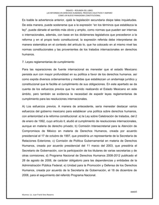 ENSAYO – RESUMEN DEL LIBRO:
LAS REFORMAS EN DERECHOS HUMANOS, PROCESOS COLECTIVOS Y AMPARO
COMO UN NUEVO PARADIGMA CONSTITUCIONAL.
xxxvii
Alumno: Lic. Juan Frank Vera Navarro
Es loable la advertencia anterior, ojalá la legislación secundaria disipe tales inquietudes.
De esta manera, puede sostenerse que a la expresión ―en los términos que establezca la
ley", puede dársele el sentido más obvio y amplio, como normas que pueden ser internas
o internacionales, además, con base en los dictámenes legislativos que precedieron a la
reforma y en el propio texto constitucional, la expresión referida debe interpretarse de
manera sistemática en el contexto del artículo lo. que ha colocado en al mismo nivel las
normas constitucionales y las provenientes de los tratados internacionales en derechos
humanos.
7. Leyes reglamentarias de cumplimiento
Para las reparaciones de fuente internacional es menester que el estado Mexicano
persista aun con mayor profundidad en su política a favor de los derechos humanos. así
como expida diversos ordenamientos y medidas que establezcan un andamiaje jurídico y
constitucional que le facilite el cumplimiento de sus obligaciones. En este apartado se da
cuenta de los esfuerzos previos que ha venido realizando el Estado Mexicano en este
ámbito, pero también se evidencia la necesidad de expedir leyes reglamentarias de
cumplimiento para las resoluciones internacionales.
A) Los esfuerzos previos. A manera de antecedente, sería menester destacar varios
esfuerzos del gobierno mexicano para establecer una política sobre derechos humanos,
con anterioridad a la reforma constitucional: a) la Ley sobre Celebración de tratados, del 2
de enero de 1992, cuyo artículo ll, aludió al cumplimiento de resoluciones internacionales,
aunque en materia de derecho privado; b) Comisión lntersecretarial para la Atención de
Compromisos de México en materia de Derechos Humanos, creada por acuerdo
presidencial el 17 de octubre de 1997, que presidiría un representante de la Secretaría de
Relaciones Exteriores; c) Comisión de Política Gubernamental en materia de Derechos
Humanos, creada por acuerdo presidencial del 11 marzo del 2003, que presidiría el
Secretario de Gobernación, con la participación de los titulares de varias secretarías y de
otras comisiones; d) Programa Nacional de Derechos Humanos 2008-2012 publicado el
28 de agosto de 2008, de carácter obligatorio para las dependencias y entidades de la
Administración Pública Federal; e) Unidad para la Promoción y Defensa de los Derechos
Humanos, creada por acuerdo de la Secretaría de Gobernación, el 18 de diciembre de
2008, para el seguimiento del referido Programa Nacional.
 