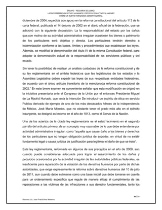 ENSAYO – RESUMEN DEL LIBRO:
LAS REFORMAS EN DERECHOS HUMANOS, PROCESOS COLECTIVOS Y AMPARO
COMO UN NUEVO PARADIGMA CONSTITUCIONAL.
xxxix
Alumno: Lic. Juan Frank Vera Navarro
diciembre de 2004, expedida con apoyo en la reforma constitucional del artículo 113 de la
carta federal, publicada el 14 dejunio de 2002 en el diario oficial de la federación, que se
adicionó con la siguiente disposición: La la responsabilidad del estado por los daños
que,con motivo de su actividad administrativa irregular ocasionen los bienes o patrimonio
de los particulares será objetiva y directa. Los particulares tendrán derecho a
indemnización conforme a las bases, límites y procedimientos que establezcan las leyes.
Además, se modificó la denominación del título IV de la misma Constitución federal, para
adoptar la denominación actual de la responsabilidad de los servidores públicos y del
estado.
Sin tener la posibilidad de realizar un análisis cuidadoso de la reforma constitucional y de
su ley reglamentaria en el ámbito federal,va que las legislaturas de los estados y la
Asamblea Legislativa deben expedir las leyes de sus respectivas entidades federativas,
de acuerdo con el único artículo transitorio de la mencionada reforma constitucional de
2002.‖ En este breve examen es conveniente señalar que esta modificación se originó en
la iniciativa presentarla ante el Congreso de la Unión por el entonces Presidente Miguel
de La Madrid Hurtado. que tenía la intención De introducir un espíritu de ética en servicio
Publico derivado de ejemplo de uno de los más destacados héroes de la independencia
de México, José María Morelos, que no obstante tener el grado más alto en el ejército
insurgente, se designó así mismo en el año de 1813, como el Siervo de la Nación.
Uno de los aciertos de la citada ley reglamentaria es el estab1ecimiento en el segundo
párrafo del artículo primero, de un concepto muy razonable de lo que debe entenderse por
actividad administrativa irregular, como ―aquella que cause daño a los bienes y derechos
de los particulares que no tengan obligación jurídica de soportar, en virtud de no existir
fundamento legal o causa jurídica de justificación para legitimar el daño de que se trate―.
Esta ley reglamentaria, reformada en algunos de sus preceptos en el año de 2009, aun
cuando puede considerarse adecuada para lograr el resarcimiento de los daños y
perjuicios ocasionados por la actividad irregular de las autoridades públicas federales, es
insuﬁciente para reparación de la violación de los derechos humanos por parte de dichas
autoridades, que exige expresamente la reforma sobre derechos humanos del 10 de julio
de 2011, aun cuando debe estimarse como una base inicial que debe tomarse en cuenta
para un ordenamiento específico que regule de manera eficaz el cumplimiento de las
reparaciones a las víctimas de las infracciones a sus derecho fundamentales, tanto los
 