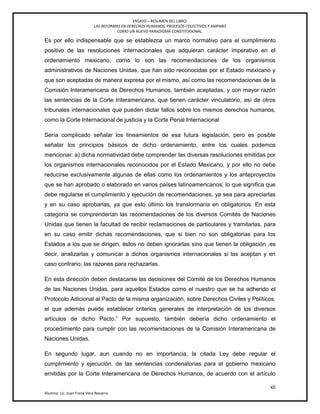 ENSAYO – RESUMEN DEL LIBRO:
LAS REFORMAS EN DERECHOS HUMANOS, PROCESOS COLECTIVOS Y AMPARO
COMO UN NUEVO PARADIGMA CONSTITUCIONAL.
xli
Alumno: Lic. Juan Frank Vera Navarro
Es por ello indispensable que se establezca un marco normativo para el cumplimiento
positivo de las resoluciones internacionales que adquieran carácter imperativo en el
ordenamiento mexicano, como lo son las recomendaciones de los organismos
administrativos de Naciones Unidas, que han sido reconocidas por el Estado mexicano y
que son aceptadas de manera expresa por el mismo, así como las recomendaciones de la
Comisión Interamericana de Derechos Humanos, también aceptadas, y con mayor razón
las sentencias de la Corte Interamericana, que tienen carácter vinculatorio, así de otros
tribunales internacionales que pueden dictar fallos sobre los mismos derechos humanos,
como la Corte Internacional de justicia y la Corte Penal Internacional
Sería complicado señalar los lineamientos de esa futura legislación, pero es posible
señalar los principios básicos de dicho ordenamiento, entre los cuales podemos
mencionar: a) dicha normatividad debe comprender las diversas resoluciones emitidas por
los organismos internacionales reconocidos por el Estado Mexicano, y por ello no debe
reducirse exclusivamente algunas de ellas como los ordenamientos y los anteproyectos
que se han aprobado o elaborado en varios países latinoamericanos; lo que significa que
debe regularse el cumplimiento y ejecución de recomendaciones, ya sea para apreciarlas
y en su caso aprobarlas, ya que esto último los translormaría en obligatorios. En esta
categoría se comprenderían las recomendaciones de los diversos Comités de Naciones
Unidas que tienen la facultad de recibir reclamaciones de particulares y tramitarlas, para
en su caso emitir dichas recomendaciones, que si bien no son obligatorias para los
Estados a los que se dirigen, éstos no deben ignorarlas sino que tienen la obligación ,es
decir, analizarlas y comunicar a dichos organismos internacionales si las aceptan y en
caso contrario, las razones para rechazarlas.
En esta dirección deben destacarse las decisiones del Comité de los Derechos Humanos
de las Naciones Unidas, para aquellos Estados como el nuestro que se ha adherido el
Protocolo Adicional al Pacto de la misma organización, sobre Derechos Civiles y Políticos,
el que además puede establecer criterios generales de interpretación de los diversos
artículos de dicho Pacto.‖ Por supuesto, también debería dicho ordenamiento el
procedimiento para cumplir con las recomendaciones de la Comisión Interamericana de
Naciones Unidas.
En segundo lugar, aun cuando no en importancia, la citada Ley debe regular el
cumplimiento y ejecución, de las sentencias condenatorias para el gobierno mexicano
emitidas por la Corte Interamericana de Derechos Humanos, de acuerdo con el artículo
 