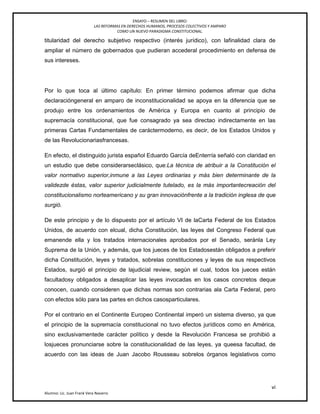 ENSAYO – RESUMEN DEL LIBRO:
LAS REFORMAS EN DERECHOS HUMANOS, PROCESOS COLECTIVOS Y AMPARO
COMO UN NUEVO PARADIGMA CONSTITUCIONAL.
vi
Alumno: Lic. Juan Frank Vera Navarro
titularidad del derecho subjetivo respectivo (interés jurídico), con lafinalidad clara de
ampliar el número de gobernados que pudieran accederal procedimiento en defensa de
sus intereses.
Por lo que toca al último capítulo: En primer término podemos afirmar que dicha
declaracióngeneral en amparo de inconstitucionalidad se apoya en la diferencia que se
produjo entre los ordenamientos de América y Europa en cuanto al principio de
supremacía constitucional, que fue consagrado ya sea directao indirectamente en las
primeras Cartas Fundamentales de caráctermoderno, es decir, de los Estados Unidos y
de las Revolucionariasfrancesas.
En efecto, el distinguido jurista español Eduardo García deEnterría señaló con claridad en
un estudio que debe considerarseclásico, que:La técnica de atribuir a la Constitución el
valor normativo superior,inmune a las Leyes ordinarias y más bien determinante de la
validezde éstas, valor superior judicialmente tutelado, es la más importantecreación del
constitucionalismo norteamericano y su gran innovaciónfrente a la tradición inglesa de que
surgió.
De este principio y de lo dispuesto por el artículo VI de laCarta Federal de los Estados
Unidos, de acuerdo con elcual, dicha Constitución, las leyes del Congreso Federal que
emanende ella y los tratados internacionales aprobados por el Senado, seránla Ley
Suprema de la Unión, y además, que los jueces de los Estadosestán obligados a preferir
dicha Constitución, leyes y tratados, sobrelas constituciones y leyes de sus respectivos
Estados, surgió el principio de lajudicial review, según el cual, todos los jueces están
facultadosy obligados a desaplicar las leyes invocadas en los casos concretos deque
conocen, cuando consideren que dichas normas son contrarias ala Carta Federal, pero
con efectos sólo para las partes en dichos casosparticulares.
Por el contrario en el Continente Europeo Continental imperó un sistema diverso, ya que
el principio de la supremacía constitucional no tuvo efectos jurídicos como en América,
sino exclusivamentede carácter político y desde la Revolución Francesa se prohibió a
losjueces pronunciarse sobre la constitucionalidad de las leyes, ya queesa facultad, de
acuerdo con las ideas de Juan Jacobo Rousseau sobrelos órganos legislativos como
 