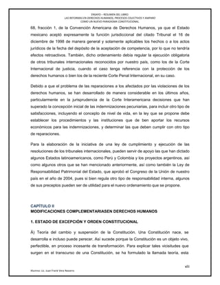 ENSAYO – RESUMEN DEL LIBRO:
LAS REFORMAS EN DERECHOS HUMANOS, PROCESOS COLECTIVOS Y AMPARO
COMO UN NUEVO PARADIGMA CONSTITUCIONAL.
xlii
Alumno: Lic. Juan Frank Vera Navarro
68, fracción 1, de la Convención Americana de Derechos Humanos, ya que el Estado
mexicano aceptó expresamente la función jurisdiccional del citado Tribunal el 16 de
diciembre de 1998 de manera general y solamente aplicables los hechos o a los actos
jurídicos de la fecha del depósito de la aceptación de competencia, por lo que no tendría
efectos retroactivos. También, dicho ordenamiento debía regular la ejecución obligatoria
de otros tribunales internacionales reconocidos por nuestro país, como los de la Corte
Internacional de justicia, cuando el caso tenga referencia con la protección de los
derechos humanos o bien los de la reciente Corte Penal Internacional, en su caso.
Debido a que el problema de las reparaciones a los afectados por las violaciones de los
derechos humanos, se han desarrollado de manera considerable en los últimos años,
particularmente en la jurisprudencia de la Corte Interamericana decisiones que han
superado la concepción inicial de las indemnizaciones pecuniarias, para incluir otro tipo de
satisfacciones, incluyendo el concepto de nivel de vida, en la ley que se propone debe
establecer los procedimientos y las instituciones que de ben aportar los recursos
económicos para las indemnizaciones, y determinar las que deben cumplir con otro tipo
de reparaciones.
Para la elaboración de la iniciativa de una ley de cumplimiento y ejecución de las
resoluciones de los tribunales internacionales, pueden servir de apoyo las que han dictado
algunos Estados latinoamericanos, como Perú y Colombia y los proyectos argentinos, así
como algunos otros que se han mencionado anteriormente, así como también la Ley de
Responsabilidad Patrimonial del Estado, que aprobó el Congreso de la Unión de nuestro
país en el año de 2004, pues si bien regula otro tipo de responsabilidad interna, algunos
de sus preceptos pueden ser de utilidad para el nuevo ordenamiento que se propone.
CAPÍTULO II
MODIFICACIONES COMPLEMENTARIASEN DERECHOS HUMANOS
1. ESTADO DE EXCEPCIÓN Y ORDEN CONSTITUCIONAL
Á) Teoría del cambio y suspensión de la Constitución. Una Constitución nace, se
desarrolla e incluso puede perecer. Así sucede porque la Constitución es un objeto vivo,
perfectible, en proceso incesante de transformación. Para explicar tales vicisitudes que
surgen en el transcurso de una Constitución, se ha formulado la llamada teoría, esta
 