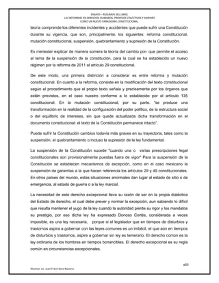 ENSAYO – RESUMEN DEL LIBRO:
LAS REFORMAS EN DERECHOS HUMANOS, PROCESOS COLECTIVOS Y AMPARO
COMO UN NUEVO PARADIGMA CONSTITUCIONAL.
xliii
Alumno: Lic. Juan Frank Vera Navarro
teoría comprende los diferentes incidentes y accidentes que puede sufrir una Constitución
durante su vigencia, que son, principalmente, los siguientes: reforma constitucional,
mutación constitucional, suspensión, quebrantamiento y supresión de la Constitución.
Es menester explicar de manera somera la teoría del cambio por- que permite el acceso
al tema de la suspensión de la constitución, para la cual se ha establecido un nuevo
régimen por la reforma de 2011 al artículo 29 constitucional.
De este modo, una primera distinción a considerar es entre reforma y mutación
constitucional. En cuanto a la reforma, consiste en la modificación del texto constitucional
según el procedimiento que el propio texto señala y precisamente por los órganos que
están previstos, en el caso nuestro conforme a lo establecido por el artículo 135
constitucional. En la mutación constitucional, por su parte. ―se produce una
transformación en la realidad de la configuración del poder político, de la estructura social
o del equilibrio de intereses, sin que quede actualizada dicha transformación en el
documento constitucional: el texto de la Constitución permanece intacto‖.
Puede sufrir la Constitución cambios todavía más graves en su trayectoria, tales como la
suspensión, el quebrantamiento o incluso la supresión de la ley fundamental.
La suspensión de la Constitución sucede "cuando una o varias prescripciones legal
constitucionales son provisionalmente puestas fuera de vigor" Para la suspensión de la
Constitución se establecen mecanismos de excepción, como en el caso mexicano la
suspensión de garantías a la que hacen referencia los artículos 29 y 49 constitucionales.
En otros países del mundo, estas situaciones anormales dan lugar al estado de sitio o de
emergencia, al estado de guerra o a la ley marcial.
La necesidad de este derecho excepcional lleva su razón de ser en la propia dialéctica
del Estado de derecho, el cual debe prever y normar la excepción, aun sabiendo lo difícil
que resulta mantener el yugo de la ley cuando la autoridad pierde su rigor y los mandatos
su prestigio, por eso dicha ley ha expresado Donoso Cortés, considerada a veces
imposible, es una ley necesaria, porque si el legislador que en tiempos de disturbios y
trastornos aspira a gobernar con las leyes comunes es un imbécil, el que aún en tiempos
de disturbios y trastornos, aspire a gobernar sin ley es temerario. El derecho común es la
ley ordinaria de los hombres en tiempos bonancibles. El derecho excepcional es su regla
común en circunstancias excepcionales.
 