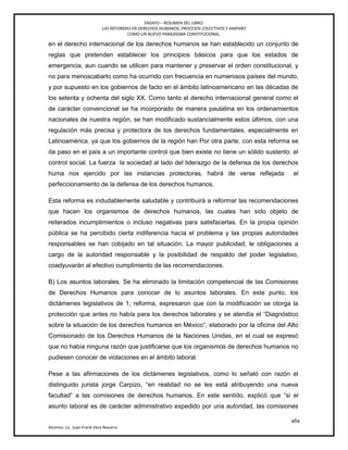 ENSAYO – RESUMEN DEL LIBRO:
LAS REFORMAS EN DERECHOS HUMANOS, PROCESOS COLECTIVOS Y AMPARO
COMO UN NUEVO PARADIGMA CONSTITUCIONAL.
xlix
Alumno: Lic. Juan Frank Vera Navarro
en el derecho internacional de los derechos humanos se han establecido un conjunto de
reglas que pretenden establecer los principios básicos para que los estados de
emergencia, aun cuando se utilicen para mantener y preservar el orden constitucional, y
no para menoscabarlo como ha ocurrido con frecuencia en numerosos países del mundo,
y por supuesto en los gobiernos de facto en el ámbito latinoamericano en las décadas de
los setenta y ochenta del siglo XX. Como tanto el derecho internacional general como el
de carácter convencional se ha incorporado de manera paulatina en los ordenamientos
nacionales de nuestra región, se han modificado sustancialmente estos últimos, con una
regulación más precisa y protectora de los derechos fundamentales, especialmente en
Latinoamérica. ya que los gobiernos de la región han Por otra parte, con esta reforma se
da paso en el país a un importante control que bien existe no tiene un sólido sustento: el
control social. La fuerza la sociedad al lado del liderazgo de la defensa de los derechos
huma nos ejercido por las instancias protectoras, habrá de verse reflejada el
perfeccionamiento de la defensa de los derechos humanos.
Esta reforma es indudablemente saludable y contribuirá a reformar las recomendaciones
que hacen los organismos de derechos humanos, las cuales han sido objeto de
reiterados incumplimientos o incluso negativas para satisfacerlas. En la propia opinión
pública se ha percibido cierta indiferencia hacía el problema y las propias autoridades
responsables se han cobijado en tal situación. La mayor publicidad, le obligaciones a
cargo de la autoridad responsable y la posibilidad de respaldo del poder legislativo,
coadyuvarán al efectivo cumplimiento de las recomendaciones.
B) Los asuntos laborales. Se ha eliminado la limitación competencial de las Comisiones
de Derechos Humanos para conocer de lo asuntos laborales. En este punto, los
dictámenes legislativos de 1; reforma, expresaron que con la modificación se otorga la
protección que antes no había para los derechos laborales y se atendía el ―Diagnóstico
sobre la situación de los derechos humanos en México‖, elaborado por la oficina del Alto
Comisionado de los Derechos Humanos de la Naciones Unidas, en el cual se expresó
que no había ninguna razón que justiﬁcarse que los organismos de derechos humanos no
pudiesen conocer de violaciones en el ámbito laboral.
Pese a las afirmaciones de los dictámenes legislativos, como lo señaló con razón el
distinguido jurista jorge Carpizo, ―en realidad no se les está atribuyendo una nueva
facultad‖ a las comisiones de derechos humanos. En este sentido, explicó que ―si el
asunto laboral es de carácter administrativo expedido por una autoridad, las comisiones
 