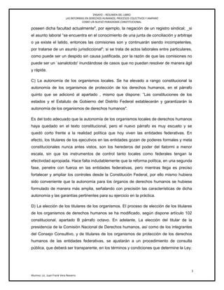 ENSAYO – RESUMEN DEL LIBRO:
LAS REFORMAS EN DERECHOS HUMANOS, PROCESOS COLECTIVOS Y AMPARO
COMO UN NUEVO PARADIGMA CONSTITUCIONAL.
l
Alumno: Lic. Juan Frank Vera Navarro
poseen dicha facultad actualmente", por ejemplo, la negación de un registro sindical; _si
el asunto laboral ―se encuentra en el conocimiento de una junta de conciliación y arbitraje
o ya existe el latido, entonces las comisiones son y continuarán siendo incompetentes,
por tratarse de un asunto jurisdiccional"; si se trata de actos laborales entre particulares,
como puede ser un despido sin causa justificada, por la razón de que las comisiones no
puede ser un `sanalotodo' inundándose de casos que no puedan resolver de manera ágil
y rápida.
C) La autonomía de los organismos locales. Se ha elevado a rango constitucional la
autonomía de los organismos de protección de los derechos humanos, en el párrafo
quinto que se adicionó al apartado , mismo que dispone: ―Las constituciones de los
estados y el Estatuto de Gobierno del Distrito Federal establecerán y garantizarán la
autonomía de los organismos de derechos humanos".
Es del todo adecuado que la autonomía de los organismos locales de derechos humanos
haya quedado en el texto constitucional, pero el nuevo párrafo es muy escueto y se
quedó corto frente a la realidad política que hoy viven las entidades federativas. En
efecto, los titulares de los ejecutivos en las entidades gozan de poderes formales y meta
constitucionales nunca antes vistos, son los herederos del poder del tlatormi a menor
escala, sin que los instrumentos de control tanto locales como federales tengan la
efectividad apropiada. Hace falta indudablemente que la reforma política, en una segunda
fase, penetre con fuerza en las entidades federativas, pero mientras llega es preciso
fortalecer y ampliar los controles desde la Constitución Federal, por ello mismo hubiera
sido conveniente que la autonomía para los órganos de derechos humanos se hubiese
formulado de manera más amplia, señalando con precisión las características de dicha
autonomía y las garantías pertinentes para su ejercicio en la práctica.
D) La elección de los titulares de los organismos. El proceso de elección de los titulares
de los organismos de derechos humanos se ha modificado, según dispone artículo 102
constitucional, apartado B párrafo octavo. En adelante, La elección del titular de la
presidencia de la Comisión Nacional de Derechos humanos, así como de los integrantes
del Consejo Consultivo, y de titulares de los organismos de protección de los derechos
humanos de las entidades federativas, se ajustarán a un procedimiento de consulta
pública, que deberá ser transparente, en los términos y condiciones que determine la Ley.
 