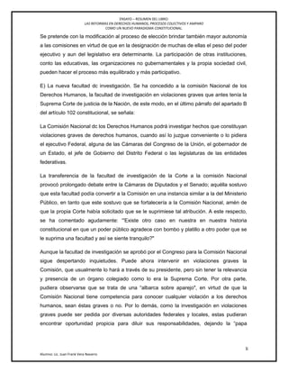 ENSAYO – RESUMEN DEL LIBRO:
LAS REFORMAS EN DERECHOS HUMANOS, PROCESOS COLECTIVOS Y AMPARO
COMO UN NUEVO PARADIGMA CONSTITUCIONAL.
li
Alumno: Lic. Juan Frank Vera Navarro
Se pretende con la modificación al proceso de elección brindar también mayor autonomía
a las comisiones en virtud de que en la designación de muchas de ellas el peso del poder
ejecutivo y aun del legislativo era determinante. La participación de otras instituciones,
conto las educativas, las organizaciones no gubernamentales y la propia sociedad civil,
pueden hacer el proceso más equilibrado y más participativo.
E) La nueva facultad dc investigación. Se ha concedido a la comisión Nacional de los
Derechos Humanos, la facultad de investigación en violaciones graves que antes tenía la
Suprema Corte de justicia de la Nación, de este modo, en el último párrafo del apartado B
del artículo 102 constitucional, se señala:
La Comisión Nacional dc los Derechos Humanos podrá investigar hechos que constituyan
violaciones graves de derechos humanos, cuando así lo juzgue conveniente o lo pidiera
el ejecutivo Federal, alguna de las Cámaras del Congreso de la Unión, el gobernador de
un Estado, el jefe de Gobierno del Distrito Federal o las legislaturas de las entidades
federativas.
La transferencia de la facultad de investigación de la Corte a la comisión Nacional
provocó prolongado debate entre la Cámaras de Diputados y el Senado; aquélla sostuvo
que esta facultad podía convertir a la Comisión en una instancia similar a la del Ministerio
Público, en tanto que este sostuvo que se fortalecería a la Comisión Nacional, amén de
que la propia Corte había solicitado que se le suprimiese tal atribución. A este respecto,
se ha comentado agudamente: ―'Existe otro caso en nuestra en nuestra historia
constitucional en que un poder público agradece con bombo y platillo a otro poder que se
le suprima una facultad y así se siente tranquilo?"
Aunque la facultad de investigación se aprobó por el Congreso para la Comisión Nacional
sigue despertando inquietudes. Puede ahora intervenir en violaciones graves la
Comisión, que usualmente lo hará a través de su presidente, pero sin tener la relevancia
y presencia de un órgano colegiado como lo era la Suprema Corte. Por otra parte,
pudiera observarse que se trata de una ―albarca sobre aparejo", en virtud de que la
Comisión Nacional tiene competencia para conocer cualquier violación a los derechos
humanos, sean éstas graves o no. Por lo demás, como la investigación en violaciones
graves puede ser pedida por diversas autoridades federales y locales, estas pudieran
encontrar oportunidad propicia para diluir sus responsabilidades, dejando la ―papa
 