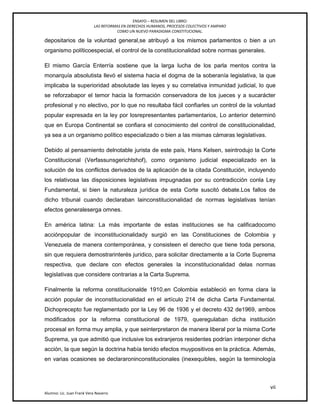 ENSAYO – RESUMEN DEL LIBRO:
LAS REFORMAS EN DERECHOS HUMANOS, PROCESOS COLECTIVOS Y AMPARO
COMO UN NUEVO PARADIGMA CONSTITUCIONAL.
vii
Alumno: Lic. Juan Frank Vera Navarro
depositarios de la voluntad general,se atribuyó a los mismos parlamentos o bien a un
organismo políticoespecial, el control de la constitucionalidad sobre normas generales.
El mismo García Enterría sostiene que la larga lucha de los parla mentos contra la
monarquía absolutista llevó el sistema hacia el dogma de la soberanía legislativa, la que
implicaba la superioridad absolutade las leyes y su correlativa inmunidad judicial, lo que
se reforzabapor el temor hacia la formación conservadora de los jueces y a sucarácter
profesional y no electivo, por lo que no resultaba fácil confiarles un control de la voluntad
popular expresada en la ley por losrepresentantes parlamentarios, Lo anterior determinó
que en Europa Continental se confiara el conocimiento del control de constitucionalidad,
ya sea a un organismo político especializado o bien a las mismas cámaras legislativas.
Debido al pensamiento delnotable jurista de este país, Hans Kelsen, seintrodujo la Corte
Constitucional (Verfassunsgerichtshof), como organismo judicial especializado en la
solución de los conflictos derivados de la aplicación de la citada Constitución, incluyendo
los relativosa las disposiciones legislativas impugnadas por su contradicción conla Ley
Fundamental, si bien la naturaleza jurídica de esta Corte suscitó debate.Los fallos de
dicho tribunal cuando declaraban lainconstitucionalidad de normas legislativas tenían
efectos generaleserga omnes.
En américa latina: La más importante de estas instituciones se ha calificadocomo
acciónpopular de inconstitucionalidady surgió en las Constituciones de Colombia y
Venezuela de manera contemporánea, y consisteen el derecho que tiene toda persona,
sin que requiera demostrarinterés jurídico, para solicitar directamente a la Corte Suprema
respectiva, que declare con efectos generales la inconstitucionalidad delas normas
legislativas que considere contrarias a la Carta Suprema.
Finalmente la reforma constitucionalde 1910,en Colombia estableció en forma clara la
acción popular de inconstitucionalidad en el artículo 214 de dicha Carta Fundamental.
Dichoprecepto fue reglamentado por la Ley 96 de 1936 y el decreto 432 de1969, ambos
modificados por la reforma constitucional de 1979, queregulaban dicha institución
procesal en forma muy amplia, y que seinterpretaron de manera liberal por la misma Corte
Suprema, ya que admitió que inclusive los extranjeros residentes podrían interponer dicha
acción, la que según la doctrina había tenido efectos muypositivos en la práctica. Además,
en varias ocasiones se declararoninconstitucionales (inexequibles, según la terminología
 
