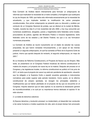 ENSAYO – RESUMEN DEL LIBRO:
LAS REFORMAS EN DERECHOS HUMANOS, PROCESOS COLECTIVOS Y AMPARO
COMO UN NUEVO PARADIGMA CONSTITUCIONAL.
liii
Alumno: Lic. Juan Frank Vera Navarro
Esta Comisión de Análisis laboró intensamente para formular un anteproyecto de
reformas que implicaban la necesidad de un texto completo y homogéneo que sustituyera
la Ley de Amparo de 1936, que había sido reformada excesivamente por la necesidad de
actualizarla, y que implicaba también la modificación de varios preceptos
constitucionales. Ese primer anteproyecto se presentó para su discusión y análisis por
conducto de un Congreso Nacional de juristas, que se efectuó en la ciudad de Mérida,
Yucatán, durante los días 6 a 8 de noviembre del año 2000, y fue muy concurrido por
numerosos académicos, abogados, jueces y magistrados tanto federales como locales,
procuradores de justicia, agentes del Ministerio Público e inclusive legisladores, tanto
federales como de los estados y del Distrito Federal, los que a su vez formularon
numerosas propuestas.
La Comisión de Análisis se reunió nuevamente con el objeto de estudiar las nuevas
propuestas, las que fueron revisadas minuciosamente, y con apoyo en las mismas
presentó un segundo anteproyecto, el cual fue sometido al Pleno de la Suprema Corte de
justicia, mismo que aprobó después de revisarlo, el segundo anteproyecto, en mayo de
2001."
B) La Iniciativa de Reforma Constitucional y el Proyecto de Nueva Ley de Amparo. Más
tarde, se presentaron en el Congreso Federal iniciativas de reforma constitucional en
materia de amparo y el proyecto de nueva ley en la materia. Después del proceso en el
Congreso y las legislaturas locales, la reforma constitucional se publicó el 6 de junio de
2011, en tanto que el proyecto de nueva Ley está aún pendiente de aprobación, situación
que ha obligado a la Suprema Corte a expedir acuerdos generales e instrumentos
normativos para poder superar este periodo transitorio. Como quiera, en la reforma
constitucional de amparo aprobada, se recogen los principales adelantos y
modificaciones que se habían planteado en el proyecto de ley que se encuentra en el
Congreso. Importa observar que en este capítulo no se examina la declaración general
de inconstitucionalidad, a la cual por su importancia hemos dedicado el capítulo IV de
este volumen.
2. La tutela de derechos colectivos
A) Nuevos derechos y revolución procesal. La modernidad y el desarrollo han conducido
a los seres humanos a niveles superiores de vida, pero al propio tiempo han provocado
 