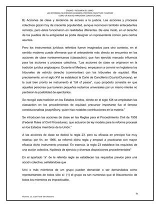 ENSAYO – RESUMEN DEL LIBRO:
LAS REFORMAS EN DERECHOS HUMANOS, PROCESOS COLECTIVOS Y AMPARO
COMO UN NUEVO PARADIGMA CONSTITUCIONAL.
lv
Alumno: Lic. Juan Frank Vera Navarro
B) Acciones de clase y tendencia de acceso a la justicia. Las acciones y procesos
colectivos gozan hoy de creciente popularidad, aunque reconocen también antecedentes
remotos, pero éstos funcionaron en realidades diferentes. De este modo, en el derecho
de los pueblos de la antigüedad se podía designar un representante común para ciertos
asuntos.
Pero los instrumentos jurídicos referidos fueron imaginados para otro contexto, en el
sentido moderno puede afirmarse que el antecedente más directo se encuentra en las
acciones de clase norteamericanas (classaction), que han ejercido marcada influencia
para las acciones y procesos colectivos. ‖Las acciones de clase se originaron en la
tradición jurídica anglosajona. Durante el Medievo, empezaron a convivir en Inglaterra los
tribunales de estricto derecho (commonlaw) con los tribunales de equidad. Más
precisamente, en el siglo XVI se estableció la Corte de Cancillería (CourtorClumcery), en
la cual bien pronto se instrumentó el ―bill of peace‖, cuyo propósito consistía en que
aquellas personas que tuvieran pequeños reclamos universales por un mismo interés no
perdieran la posibilidad de ejercitarlos.
Se recogió esta tradición en los Estados Unidos, donde en el siglo XIX se empleaban las
classaction en los procedimientos de equidad; precursor importante fue el famoso
constitucionalista josephStory, quien hizo notables contribuciones en la materia.‖
Se introducen las acciones de clase en las Reglas para el Procedimiento Civil de 1938
(Federal Rules of Civil Procedures), que actuaron de ley modelo para la reforma procesal
en los Estados miembros de la Unión.‖
A las acciones de clase se dedicó la regla 23, pero su eficacia en principio fue muy
relativa; por ﬁn, en 1966, se reformó dicha regla y empezó a practicarse con mayor
eﬁcacia dicho instrumento procesal. En esencia, la regla 23 establece los requisitos de
una acción colectiva, hipótesis de ejercicio y diversas disposiciones procedimentales"
En el apartado ―a‖ de la referida regla se establecen los requisitos previos para una
acción colectiva, señalándose que
Uno o más miembros de um grupo pueden demandar o ser demandados como
representantes de todos sólo sí: (1) el grupo es tan numeroso que el litisconsorcio de
todos los miembros es impracticable,
 