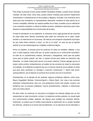 ENSAYO – RESUMEN DEL LIBRO:
LAS REFORMAS EN DERECHOS HUMANOS, PROCESOS COLECTIVOS Y AMPARO
COMO UN NUEVO PARADIGMA CONSTITUCIONAL.
lvii
Alumno: Lic. Juan Frank Vera Navarro
Para dirigir el proceso el juez posee también facultades amplias y puede tomar diversas
medidas. De este modo, entre otras, puede ordenar medidas para prevenir repeticiones
innecesarias o complicaciones en las pruebas y alegatos; consultar a los miembros de la
clase para que consideren su representación adecuada; mantener la clase dentro de un
número manejable; delimitar los mejores perfiles de la clase; acreditar que la notificación
a los miembros ausentes no afecte el debido proceso; establecer soluciones para hacer
efectiva la responsabilidad de la contra parte de la clase.
Si toda la tramitación se ha satisfecho, la sentencia como regla general de las acciones
de clase debe tener efectos vinculantes para todos los miembros de la clase, hayan
tomado o no intervención en el proceso. Se trata de una excepción importante al principio
de que todos tienen derecho a tener ―un día en la corte", en aras de que el aparato
judicial no se vea sobrecargado por múltiples e idénticos litigios.
Como se advierte, el proceso para las acciones de clase es complejo, dilatado y muy
caro. A este respecto, indica Gidi que ―la acción colectiva es un instrumento traumático:
se trata de un procedimiento costoso, demorado y desgastante, tanto para las partes
como para el poder judicial", por ello, si existen formas para tutelar los derechos más
eficientes, ―no existe motivo para recurrir a la acción colectiva. Precisa agregar que en el
propio medio jurídico norteamericano el empleo de las acciones de clase ha provocado
vivo debate, en la defensa se esgrime que es un recurso social de suma utilidad, en tanto
que para otros constituye un chantaje o invención monstruosa.*'~" Sobre este punto,
subraya Bianchi, que la disputa no proviene de lo jurídico sino de lo económico
Precisamente, en la década de los setentas, algunos profesores italianos, entre otros,
Mauro Cappelletti, Michele, VincenzoVigoriti y Vittorio Denti. Con vista a las acciones
colectivas norteamericanas, pero con una perspectiva mucha más amplia, iniciaron una
tendencia que se propuso establecer nuevos procedimientos, métodos e instituciones
para una mejor justicia.
De este modo, se examinan en secuencia cronológica las diversas etapas que se han
presenciado en este movimiento; primero, la asistencia jurídica gratuita y la ayuda legal
con compensación estatal; después, las figuras para proteger los intereses difusos:
finalmente, se explica que el modelo actual alienta la exploración de un amplia variedad
de reformas, cambios en la forma del procedimiento, en la estructura de los tribunales o
 
