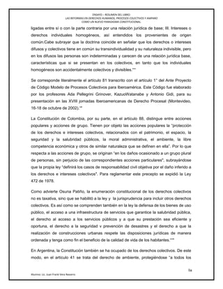 ENSAYO – RESUMEN DEL LIBRO:
LAS REFORMAS EN DERECHOS HUMANOS, PROCESOS COLECTIVOS Y AMPARO
COMO UN NUEVO PARADIGMA CONSTITUCIONAL.
lix
Alumno: Lic. Juan Frank Vera Navarro
ligadas entre sí o con la parte contraria por una relación jurídica de base; III. Intereses o
derechos individuales homogéneos, así entendidos los provenientes de origen
común.Cabe subrayar que la doctrina coincide en señalar que los derechos o intereses
difusos y colectivos tiene en común su transindividualidad y su naturaleza indivisible, pero
en los difusos las personas son indeterminadas y carecen de una relación jurídica base,
características que si se presentan en los colectivos, en tanto que los individuales
homogéneos son accidentalmente colectivos y divisibles.'――
Se corresponde literalmente el artículo 81 transcrito con el artículo 1° del Ante Proyecto
de Código Modelo de Procesos Colectivos para Iberoamérica. Este Código fue elaborado
por los profesores Ada Pellegrini Grinover, KazuoWatanabe y Antonio Gidi, para su
presentación en las XVIII jornadas Iberoamericanas de Derecho Procesal (Montevideo,
16-18 de octubre de 2002).―"
La Constitución de Colombia, por su parte, en el artículo 88, distingue entre acciones
populares y acciones de grupo. Tienen por objeto las acciones populares la ―protección
de los derechos e intereses colectivos, relacionados con el patrimonio, el espacio, la
seguridad y la salubridad públicos, la moral administrativa, el ambiente, la libre
competencia económica y otros de similar naturaleza que se definen en ella‖. Por lo que
respecta a las acciones de grupo, se originan ―en los daños ocasionado a un grupo plural
de personas, sin perjuicio de las correspondientes acciones particulares", subrayándose
que la propia ley ―definirá los casos de responsabilidad civil objetiva por el daño inferido a
los derechos e intereses colectivos". Para reglamentar este precepto se expidió la Ley
472 de 1978.
Como advierte Osuna Patiño, la enumeración constitucional de los derechos colectivos
no es taxativa, sino que se habilitó a la ley y la jurisprudencia para incluir otros derechos
colectivos. Es así como se comprenden también en la ley la defensa de los bienes de uso
público, el acceso a una infraestructura de servicios que garantice la salubridad pública,
el derecho al acceso a los servicios públicos y a que su prestación sea eficiente y
oportuna, el derecho a la seguridad v prevención de desastres y el derecho a que la
realización de construcciones urbanas respete las disposiciones jurídicas de manera
ordenada y tenga como ﬁn el beneficio de la calidad de vida de los habitantes.――"
En Argentina, la Constitución también se ha ocupado de los derechos colectivos. De este
modo, en el artículo 41 se trata del derecho de ambiente, protegiéndose ―a todos los
 