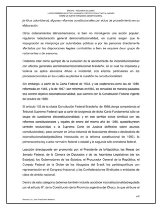 ENSAYO – RESUMEN DEL LIBRO:
LAS REFORMAS EN DERECHOS HUMANOS, PROCESOS COLECTIVOS Y AMPARO
COMO UN NUEVO PARADIGMA CONSTITUCIONAL.
viii
Alumno: Lic. Juan Frank Vera Navarro
jurídica colombiana), algunas reformas constitucionales por vicios de procedimiento en su
elaboración.
Otros ordenamientos latinoamericanos, si bien no introdujeron una acción popular,
regularon ladeclaración general deinconstitucionalidad, en cuanto exigen que la
impugnación se interponga por autoridades públicas o por las personas directamente
afectadas por las disposiciones legales combatidas o bien se requiere deun grupo de
reclamantes o de asesores.
Podemos citar como ejemplo de la evolución de la accióndirecta de inconstitucionalidad
con efectos generales alordenamientoconstitucional brasileño, en el cual ha imperado y
todavía se aplica elsistema difuso e incidental, con efectos particulares en los
procesosconcretos en los cuales se plantea la cuestión de constitucionalidad.
Sin embargo, a partir de la Carta Federal de 1934, y las posteriores,como las de 1946,
reformada en 1965, y la de 1967, con reformas en1969, se consolidó de manera paulatina
ese control objetivo deconstitucionalidad, que culminó con la Constitución Federal vigente
de octubre de 1988.
El artículo 102 de la citada Constitución Federal Brasileña de 1988,otorga competencia al
Tribunal Supremo Federal (que a partir de lavigencia de dicha Carta Fundamental sólo se
ocupa de cuestiones deconstitucionalidad, y en ese sentido existe similitud con las
reformas constitucionales y legales de enero del mismo año de 1988, queatribuyeron
también exclusividad a la Suprema Corte de Justicia deMéxico sobre asuntos
constitucionales), para conocer en única instancia de lasacciones directa o declaratoria de
inconstitucionalidad(estaúltima introducida en la reforma constitucional de 1993), la
primeracontra ley o acto normativo federal o estatal y la segunda sólo enmateria federal.
Laacción directapuede ser promovida por: el Presidente de laRepública; las Mesas del
Senado Federal, de la Cámara de Diputados y de las Asamblea Legislativas (de los
Estados); los Gobernadores de los Estados; el Procurador General de la República; el
Consejo Federal de la Orden de los Abogados del Brasil; los partidospolíticos con
representación en el Congreso Nacional; y las Confederaciones Sindicales o entidades de
clase de ámbito nacional.
Dentro de esta categoría debemos también incluirla acciónde inconstitucionalidadregulada
por el artículo 9º. de la Constitución de la Provincia argentina del Chaco, la que atribuye al
 
