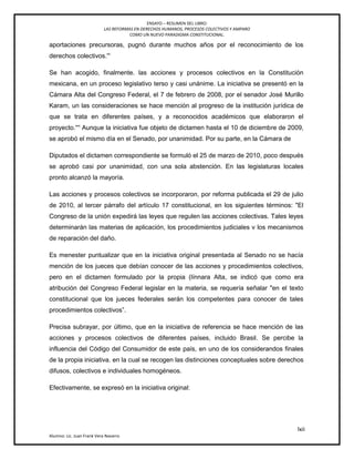 ENSAYO – RESUMEN DEL LIBRO:
LAS REFORMAS EN DERECHOS HUMANOS, PROCESOS COLECTIVOS Y AMPARO
COMO UN NUEVO PARADIGMA CONSTITUCIONAL.
lxii
Alumno: Lic. Juan Frank Vera Navarro
aportaciones precursoras, pugnó durante muchos años por el reconocimiento de los
derechos colectivos.'―
Se han acogido, finalmente. las acciones y procesos colectivos en la Constitución
mexicana, en un proceso legislativo terso y casi unánime. La iniciativa se presentó en la
Cámara Alta del Congreso Federal, el 7 de febrero de 2008, por el senador José Murillo
Karam, un las consideraciones se hace mención al progreso de la institución jurídica de
que se trata en diferentes países, y a reconocidos académicos que elaboraron el
proyecto.'―' Aunque la iniciativa fue objeto de dictamen hasta el 10 de diciembre de 2009,
se aprobó el mismo día en el Senado, por unanimidad. Por su parte, en la Cámara de
Diputados el dictamen correspondiente se formuló el 25 de marzo de 2010, poco después
se aprobó casi por unanimidad, con una sola abstención. En las legislaturas locales
pronto alcanzó la mayoría.
Las acciones y procesos colectivos se incorporaron, por reforma publicada el 29 de julio
de 2010, al tercer párrafo del artículo 17 constitucional, en los siguientes términos: "El
Congreso de la unión expedirá las leyes que regulen las acciones colectivas. Tales leyes
determinarán las materias de aplicación, los procedimientos judiciales v los mecanismos
de reparación del daño.
Es menester puntualizar que en la iniciativa original presentada al Senado no se hacía
mención de los jueces que debían conocer de las acciones y procedimientos colectivos,
pero en el dictamen formulado por la propia (línnara Alta, se indicó que como era
atribución del Congreso Federal legislar en la materia, se requería señalar "en el texto
constitucional que los jueces federales serán los competentes para conocer de tales
procedimientos colectivos‖.
Precisa subrayar, por último, que en la iniciativa de referencia se hace mención de las
acciones y procesos colectivos de diferentes países, incluido Brasil. Se percibe la
influencia del Código del Consumidor de este país, en uno de los considerandos finales
de la propia iniciativa. en la cual se recogen las distinciones conceptuales sobre derechos
difusos, colectivos e individuales homogéneos.
Efectivamente, se expresó en la iniciativa original:
 
