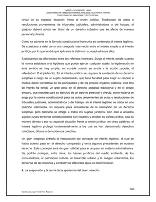 ENSAYO – RESUMEN DEL LIBRO:
LAS REFORMAS EN DERECHOS HUMANOS, PROCESOS COLECTIVOS Y AMPARO
COMO UN NUEVO PARADIGMA CONSTITUCIONAL.
lxvii
Alumno: Lic. Juan Frank Vera Navarro
virtud de su especial situación frente al orden jurídico. Tratándose de actos o
resoluciones provenientes de tribunales judiciales, administrativos o del trabajo, el
quejoso deberá aducir ser titular de un derecho subjetivo que se afecte de manera
personal y directa.
Como se advierte en la fórmula constitucional transcrita se contempla el interés legítimo.
Se considera a éste como una categoría intermedia entre el interés simple y el interés
jurídico, por lo que tendrá que aplicarse la distinción conceptual entre ellos.
Expliquemos las diferencias entre los referidos intereses. Surge el interés simple cuando
la norma establece una hipótesis que puede ejercer cualquier sujeto, la legitimación en
este sentido es muy amplia, así sucede cuando se acude a la acción popular, el
referéndum O el plebiscito. En el interés jurídico se requiere la existencia de un derecho
subjetivo a cargo de un sujeto determinado, que tiene facultad para exigir su respeto e
implica deber correlativo de los particulares y de los propios órganos públicos; este tipo
de interés ha tenido un gran peso en el derecho procesal tradicional y en el propio
amparo, que requiere para su ejercicio de un agravio personal y directo, como todavía se
exige por la norma constitucional para los actos provenientes de actos o resoluciones de
tribunales judiciales, administrativos o del trabajo. en el interés legítimo se ubica en una
posición intermedia, no requiere para actualizarse de la afectación de un derecho
subjetivo, pero tampoco se otorga a todos los sujetos jurídicos, sino sólo a aquellos
sujetos cuyos derechos constitucionales son violados y afectan su esfera jurídica, sea de
manera directa o por su especial situación frente al orden jurídico, en otras palabras, el
interés legítimo protege fundamentalmente a los que se han denominado derechos
colectivos, difusos o de incidencia colectiva.
Un gran progreso entraña la introducción del concepto de interés legítimo, el cual se
había abierto paso en el derecho comparado y tenía algunos precedentes en nuestro
derecho. Este concepto será de gran utilidad para el amparo en materia administrativa.
Se podrán proteger, entre otros, los bienes jurídicos del medio ambiente, de los
consumidores, el patrimonio cultural, el desarrollo urbano y la imagen urbanística, los
derechos de las minorías y combatir los diferentes tipos de discriminación.
4. La suspensión y la teoría de la apariencia del buen derecho
 