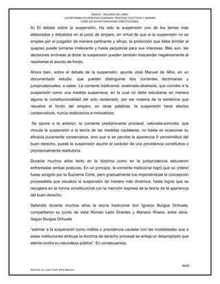 ENSAYO – RESUMEN DEL LIBRO:
LAS REFORMAS EN DERECHOS HUMANOS, PROCESOS COLECTIVOS Y AMPARO
COMO UN NUEVO PARADIGMA CONSTITUCIONAL.
lxviii
Alumno: Lic. Juan Frank Vera Navarro
A) El debate sobre la suspensión. Ha sido la suspensión uno de los temas más
elaborados y debatidos en el juicio de amparo, en virtud de que si la suspensión no se
emplea por el juzgador de manera pertinente y eficaz, la protección que debe brindar al
quejoso puede tornarse irrelevante y hasta perjudicial para sus intereses. Más aún, las
decisiones erróneas al dictar la suspensión pueden también trascender negativamente al
resolverse el asunto de fondo.
Ahora bien, sobre el debate de la suspensión, apunta José Manuel de Alba, en un
documentado estudio, que pueden distinguirse dos corrientes doctrinarias y
jurisprudenciales, a saber: La corriente tradicional, avalorada-abstracta, que concibe a la
suspensión como una medida suspensiva, en la cual no debe estudiarse en manera
alguna la constitucionalidad del acto reclamado, por ser materia de la sentencia que
resuelve el fondo del amparo, en otras palabras. la suspensión tiene electos
conservativos, nunca restitutorios e innovativos;
Se opone a la anterior, la corriente predominante procesal, valorada-concreta, que
vincula la suspensión a la teoría de las medidas cautelares, no basta eii ocasiones su
eficacia puramente conservativa, sino que si se percibe la apariencia 0 verosimilitud del
buen derecho, puede la suspensión asumir el carácter de una providencia constitutiva o
provisionalmente restitutoria.
Durante muchos años tanto en la doctrina como en la jurisprudencia estuvieron
enfrentadas ambas posturas. En un principio, la corriente tradicional logró que su criterio
fuese acogido por la Suprema Corte, pero gradualmente fue imponiéndose la concepción
procesalista que visualiza la suspensión de manera más dinámica, hasta lograr que se
recogiera en la norma constitucional con la mención expresa de la teoría de la apariencia
del buen derecho.
Defendió durante muchos años la teoría tradicional don Ignacio Burgoa Orihuela,
compartieron su punto de vista Romeo León Orantes y Mariano Rivera, entre otros.
Según Burgoa Orihuela
―estimar a la suspensión como mdlida o providencia cautelar con las modalidades que a
estas instituciones atribuye la doctrina de derecho procesal se antoja un despropósito que
atenta contra su naturaleza pública‖. En consecuencia,
 