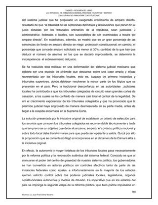 ENSAYO – RESUMEN DEL LIBRO:
LAS REFORMAS EN DERECHOS HUMANOS, PROCESOS COLECTIVOS Y AMPARO
COMO UN NUEVO PARADIGMA CONSTITUCIONAL.
lxxi
Alumno: Lic. Juan Frank Vera Navarro
del sistema judicial que ha propiciado un exagerado crecimiento de amparo directo,
resultado de que ―la totalidad de las sentencias definitivas y resoluciones que ponen fin al
juicio dictadas por los tribunales ordinarios de la república, sean judiciales 0
administrativo: federales o locales, son susceptibles de ser examinadas a través del
amparo directo". En estadísticas, además, se mostró que en un gran porcentaje de las
sentencias de fondo en amparo directo se niega protección constitucional; en cambio, el
porcentaje que concede amparo solicitado es menor al 30%, cantidad de la que hay que
deducir el número de asuntos en los que se declaró improcedente, se determinó la
incompetencia el sobreseimiento del juicio.
Se ha traducido esta realidad en una deformación del sistema judicial mexicano que
debiera ser una especie de pirámide que descanse sobre una base amplia y eficaz
representada por los tribunales locales, esto es, juzgado de primera instancias y
tribunales superiores, donde debieran resolverse la mayor parte de los litigios que se
presentan en el país. Pero la tradicional desconfianza en las autoridades _judiciales
locales ha contribuido a que los tribunales colegiados de circuito sean grandes cortes de
casación, a los cuales se ha confiado de manera casi total el control de la legalidad. De
ahí el crecimiento exponencial de los tribunales colegiados y que ha provocado que la
pirámide judicial haya engrosado de manera desmesurada en su parte media, antes de
llegar a la cúspide encarnada en la Suprema Corte.
La solución presentada por la iniciativa original de establecer un criterio de selección para
los asuntos que conocen los tribunales colegiados es recomendable técnicamente y tarde
que temprano es un objetivo que debe alcanzarse; empero, el contexto político nacional y
sobre todo local debe transformarse para que pueda ser operante y valida. Quizá por ello
la proposición que se comenta no llegó a incorporarse en el dictamen de la Cámara Alta a
la iniciativa original.
En efecto, la autonomía y mayor fortaleza de los tribunales locales pasa necesariamente
por la reforma política y la renovación auténtica del sistema federal. Conocido es que al
atenuarse el poder del centro de gravedad de nuestro sistema político, los gobernadores
se han convertido en actores políticos sin controles efectivos tanto de parte de las
instancias federales como locales, e infortunadamente en la mayoría de los estados
ejercen estricto control sobre los poderes judiciales locales, legislaturas, órganos
constitucionales autónomos y medios de difusión. Es imperativo que en los estados del
país se imponga la segunda etapa de la reforma política, que bien podría impulsarse en
 
