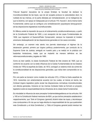 ENSAYO – RESUMEN DEL LIBRO:
LAS REFORMAS EN DERECHOS HUMANOS, PROCESOS COLECTIVOS Y AMPARO
COMO UN NUEVO PARADIGMA CONSTITUCIONAL.
ix
Alumno: Lic. Juan Frank Vera Navarro
Tribunal Superior deJusticia de la propia Entidad, la facultad de declarar la
inconstitucionalidad de las leyes, que de ser acogida produce la caducidad(es decir, la
nulidad) de las mismas, en la parte afectada por dichadeclaración, en la inteligencia de
que la doctrina, con apoyo en lodispuesto por el artículo 170, fracción I, de la misma Carta
Fundamental, estima que se configura una verdaderaacción popularpara laimpugnación
de las disposiciones legislativas inconstitucionales.
En México existe la impresión de que en el ordenamiento constitucionalmexicano, a partir
de la Constitución Federal de 1824, y con excepción de las Leyes Fundamentales de
1836, que regularon al SupremoPoder Conservador, siempre ha imperado el modelo
americano dedesaplicación de las disposiciones generales en los casos concretos.
Sin embargo, un examen más atento nos permite observarque el régimen de la
declaración general, primero por órgano políticoy posteriormente, por conducto de la
Suprema Corte de Justicia, sereguló en nuestro país y se realizó en la práctica con
bastantes limitaciones, hasta que se implantó de manera definitiva en las
reformasconstitucionales y legales de 1995.
Como es bien sabido, la citada Constitución Federal de 4de octubre de 1824, que se
conformó de acuerdo con la doble influencia de la Cartas Fundamentales de los Estados
Unidos de 1787y la española de Cádiz, de 1812, consagró un sistema mixto de control de
la constitucionalidad de las disposiciones generales, que nofue bien comprendido en su
época.
Por una parte se tomaron como modelo los artículos 372 y 373de la Carta española de
1812, transcritos con anterioridad,de acuerdo con los cuales, al menos en teoría, las
Cortesel órgano legislativo podía anular las disposiciones normativas inconstitucionales
con efectos generales. Inclusive en las mismas Cortesde Cádiz se formuló un proyecto
legislativo sobre la responsabilidad de los infractores de la citada Carta Fundamental.
Es indudable la influencia de esos preceptos fundamentalesgaditanos en los artículos 164
y 165 en la Constitución federal mexicana de l824, ya que dichos preceptos establecieron
respectivamente, que ―Solo el Congreso (general) dictará todas las leyes y decretosque
crea conducentes a fin de que se haga efectiva la responsabilidad de los que quebranten
esta Constitución y el Acta Constitutiva‖, y ―Sólo el Congreso general podrá resolver las
 