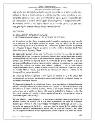 ENSAYO – RESUMEN DEL LIBRO:
LAS REFORMAS EN DERECHOS HUMANOS, PROCESOS COLECTIVOS Y AMPARO
COMO UN NUEVO PARADIGMA CONSTITUCIONAL.
lxxiii
Alumno: Lic. Juan Frank Vera Navarro
vez que ha sido admitida la apelación principal promovida por la parte vencida, para
solicitar al tribunal la confirmación de la sentencia recurrida, cuando en esta se le haya
concedido todo lo que pidió, o bien su modificación en aquello que no hubiese obtenido;
en ambos casos, el apelante adhesivo podrá expresar agravios, ya sea para re-forzar los
fundamentos jurídicos o los motivos fácticos de la decisión judicial, o ya sea para
impugnar aquella parte de esta que le haya sido desfavorable.
CAPITULO IV
LA DECLARACIÓN GENERALEN AMPARO
1. LA DECLARACIÓN GENERAL Y LOS SISTEMAS DE CONTROL
A) Un punto de partida. Como se dejó anotado líneas atrás, dedicaremos este capítulo
para examinar la declaración general en amparo que se aprobó en la reforma
constitucional publicada el 6 de junio de 2011, declaración que está también incorporada
en el Proyecto de Ley de Amparo, que aún se encuentra pendiente de debate desde hace
algún tiempo en el Congreso Federal.
La declaración general entraña una modificación de suma trascendencia al régimen
tradicional del amparo contra leyes en el derecho mexicano, que se había caracterizado
por otorgar efectos particulares a las sentencias que se pronunciaban en dicho proceso
judicial. Esta fórmula se implantó desde el nacimiento del propio amparo, el que se
considera justiﬁcadamente como nuestra máxima institución procesal, por ello es preciso
explicar los motivos que apoyan esa reforma sustancial y con la cual nuestro
ordenamiento se moderniza en esta materia, sin abandonar de manera total el principio de
la llamada ―fórmula Otero‖, que todavía se conserva en algunos sectores de la
impugnación de normas generales.
La fórmula de declaración general se introdujo en los párrafos II v y III del articulo 107
constitucional, así como en las disposiciones correspondientes en el proyecto todavía no
aprobado de la Ley de Amparo.
B) Sistema Americano. En un estudio que debe considerarse clásico, el distinguido jurista
español Eduardo García de Enterría señaló con claridad: La técnica de atribuir a la
Constitución el valor normativo superior, inmune a las Leyes ordinarias y más bien
determinante de la validez de éstas, valor superior judicialmente tutelado, es la más
importante creación del constitucionalismo norteamericano y su gran innovación frente a
la tradición inglesa de que surgió.
De este principio y de lo dispuesto por el artículo VI de la mencionada carta federal de los
Estados Unidos, de acuerdo con el cual dicha Constitución, las leyes del Congreso
Federal que emanen de ella y los tratados internacionales aprobados por el Senado,
serán la ley suprema de la Unión, y además, que los jueces de los estados están
obligados a preferir dicha Constitución, leyes y tratados, sobre las Constituciones y leyes
de sus respectivos estados, surgió el principio de review, según el cual, todos los jueces
 