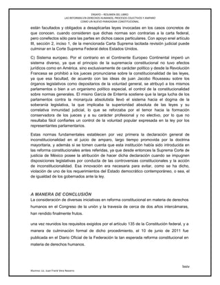 ENSAYO – RESUMEN DEL LIBRO:
LAS REFORMAS EN DERECHOS HUMANOS, PROCESOS COLECTIVOS Y AMPARO
COMO UN NUEVO PARADIGMA CONSTITUCIONAL.
lxxiv
Alumno: Lic. Juan Frank Vera Navarro
están facultados y obligados a desaplicarlas leyes invocadas en los casos concretos de
que conocen. cuando consideren que dichas normas son contrarias a la carta federal,
pero conefectos sólo para las partes en dichos casos particulares. Con apoyo enel artículo
III, sección 2, inciso 1, de la mencionada Carta Suprema lacitada revisión judicial puede
culminar en la Corte Suprema Federal delos Estados Unidos.
C) Sistema europeo. Por el contrario en el Continente Europeo Continental imperó un
sistema diverso, ya que el principio de la supremacía constitucional no tuvo efectos
jurídicos como en América. sino exclusivamente de carácter político y desde la Revolución
Francesa se prohibió a los jueces pronunciarse sobre la constitucionalidad de las leyes,
ya que esa facultad, de acuerdo con las ideas de juan Jacobo Rousseau sobre los
órganos legislativos como depositarios de la voluntad general, se atribuyó a los mismos
parlamentos o bien a un organismo político especial, el control de la constitucionalidad
sobre normas generales. El misino García de Enterría sostiene que la larga lucha de los
parlamentos contra la monarquía absolutista llevó el sistema hacia el dogma de la
soberanía legislativa, la que implicaba la superioridad absoluta de las leyes y su
correlativa inmunidad judicial, lo que se reforzaba por el temor hacia la formación
conservadora de los jueces y a su carácter profesional y no electivo, por lo que no
resultaba fácil conﬁarles un control de la voluntad popular expresada en la ley por los
representantes parlamentarios.
Estas normas fundamentales establecen por vez primera la declaración general de
inconstitucionalidad en el juicio de amparo, largo tiempo promovida por la doctrina
mayoritaria, y además si se tomen cuenta que esta institución había sido introducida en
las reforma constitucionales antes referidas, ya que desde entonces la Suprema Corte de
justicia de México posee la atribución de hacer dicha declaración cuando se impugnen
disposiciones legislativas por conducta de las controversias constitucionales y la acción
de inconstitucionalidad. Esa innovación era necesaria para evitar, como se ha dicho,
violación de uno de los requerimientos del Estado democrático contemporáneo, o sea, el
de igualdad de los gobernados ante la ley.
A MANERA DE CONCLUSIÓN
La consideración de diversas iniciativas en reforma constitucional en materia de derechos
humanos en el Congreso de la unión y la travesía de cerca de dos años intercámaras,
han rendido finalmente frutos.
una vez reunidos los requisitos exigidos por el artículo 135 de la Constitución federal, y a
manera de culminación formal de dicho procedimiento, el 10 de junio de 2011 fue
publicada en el Diario Oficial de la Federación la tan esperada reforma constitucional en
materia de derechos humanos.
 