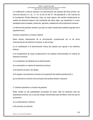 ENSAYO – RESUMEN DEL LIBRO:
LAS REFORMAS EN DERECHOS HUMANOS, PROCESOS COLECTIVOS Y AMPARO
COMO UN NUEVO PARADIGMA CONSTITUCIONAL.
lxxv
Alumno: Lic. Juan Frank Vera Navarro
La modificación involucra cambios a la denominación del capítulo del título primero, así
como los artículos 1o., 3o., 11, 15, 18, 29, 33, 89, 97, 102 apartado B, y 105, fracción de
la Constitución Política Mexicana, trata, sin duda alguna, del cambio constitucional en
materia de derechos básicos más importante del último siglo, que representa un nuevo
paradigma para el respeto, protección, garantía y satisfacción de los derechos humanos.
La reforma trae grandes cambios, que para su mejor comprensión podemos agrupar de la
siguiente forma:
Cambios sustantivos o al sector material
Éstos derivan básicamente de la armonización constitucional con el de recho
internacional de los derechos humanos, lo que incluye:
a) La modificación a la denominación misma del capítulo que agrupa a los derechos
básicos;
b) El otorgamiento de rango constitucional a los tratados internacionales en materia de
derechos humanos;
c) La ampliación de hipótesis de no discriminación;
d) La educación en materia de derechos humanos;
e) El derecho de asilo y de refugio;
f) El respeto a los derechos humanos en la operación del sistema penitenciario y
g) Los derechos humanos como principio de la política exterior mexicana.
2. Cambios operativos o al sector de garantía
Éstos inciden en las posibilidades procesales de hacer valer los derechos ante los
operadores jurídicos, por lo que les otorgan herramientas para tal efecto, entre las que se
encuentran:
a) La interpretación conforme;
b) El principio pro persona
 