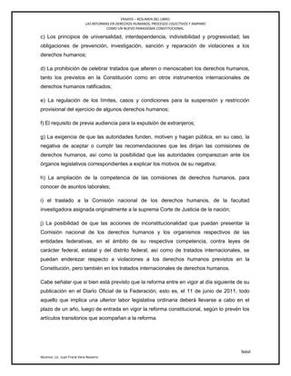 ENSAYO – RESUMEN DEL LIBRO:
LAS REFORMAS EN DERECHOS HUMANOS, PROCESOS COLECTIVOS Y AMPARO
COMO UN NUEVO PARADIGMA CONSTITUCIONAL.
lxxvi
Alumno: Lic. Juan Frank Vera Navarro
c) Los principios de universalidad, interdependencia, indivisibilidad y progresividad; las
obligaciones de prevención, investigación, sanción y reparación de violaciones a los
derechos humanos;
d) La prohibición de celebrar tratados que alteren o menoscaben los derechos humanos,
tanto los previstos en la Constitución como en otros instrumentos internacionales de
derechos humanos ratificados;
e) La regulación de los límites, casos y condiciones para la suspensión y restricción
provisional del ejercicio de algunos derechos humanos;
f) El requisito de previa audiencia para la expulsión de extranjeros;
g) La exigencia de que las autoridades funden, motiven y hagan pública, en su caso, la
negativa de aceptar o cumplir las recomendaciones que les dirijan las comisiones de
derechos humanos, así como la posibilidad que las autoridades comparezcan ante los
órganos legislativos correspondientes a explicar los motivos de su negativa;
h) La ampliación de la competencia de las comisiones de derechos humanos, para
conocer de asuntos laborales;
i) el traslado a la Comisión nacional de los derechos humanos, de la facultad
investigadora asignada originalmente a la suprema Corte de Justicia de la nación;
j) La posibilidad de que las acciones de inconstitucionalidad que puedan presentar la
Comisión nacional de los derechos humanos y los organismos respectivos de las
entidades federativas, en el ámbito de su respectiva competencia, contra leyes de
carácter federal, estatal y del distrito federal, así como de tratados internacionales, se
puedan enderezar respecto a violaciones a los derechos humanos previstos en la
Constitución, pero también en los tratados internacionales de derechos humanos.
Cabe señalar que si bien está previsto que la reforma entre en vigor al día siguiente de su
publicación en el Diario Oficial de la Federación, esto es, el 11 de junio de 2011, todo
aquello que implica una ulterior labor legislativa ordinaria deberá llevarse a cabo en el
plazo de un año, luego de entrada en vigor la reforma constitucional, según lo prevén los
artículos transitorios que acompañan a la reforma.
 
