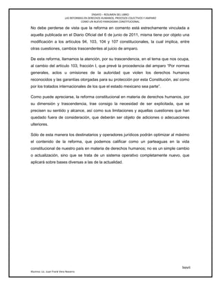 ENSAYO – RESUMEN DEL LIBRO:
LAS REFORMAS EN DERECHOS HUMANOS, PROCESOS COLECTIVOS Y AMPARO
COMO UN NUEVO PARADIGMA CONSTITUCIONAL.
lxxvii
Alumno: Lic. Juan Frank Vera Navarro
No debe perderse de vista que la reforma en comento está estrechamente vinculada a
aquella publicada en el Diario Oficial del 6 de junio de 2011, misma tiene por objeto una
modificación a los artículos 94, 103, 104 y 107 constitucionales, la cual implica, entre
otras cuestiones, cambios trascendentes al juicio de amparo.
De esta reforma, llamamos la atención, por su trascendencia, en el tema que nos ocupa,
al cambio del artículo 103, fracción I, que prevé la procedencia del amparo ―Por normas
generales, actos u omisiones de la autoridad que violen los derechos humanos
reconocidos y las garantías otorgadas para su protección por esta Constitución, así como
por los tratados internacionales de los que el estado mexicano sea parte‖.
Como puede apreciarse, la reforma constitucional en materia de derechos humanos, por
su dimensión y trascendencia, trae consigo la necesidad de ser explicitada, que se
precisen su sentido y alcance, así como sus limitaciones y aquellas cuestiones que han
quedado fuera de consideración, que deberán ser objeto de adiciones o adecuaciones
ulteriores.
Sólo de esta manera los destinatarios y operadores jurídicos podrán optimizar al máximo
el contenido de la reforma, que podemos calificar como un parteaguas en la vida
constitucional de nuestro país en materia de derechos humanos; no es un simple cambio
o actualización, sino que se trata de un sistema operativo completamente nuevo, que
aplicará sobre bases diversas a las de la actualidad.
 