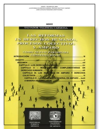 ENSAYO – RESUMEN DEL LIBRO:
LAS REFORMAS EN DERECHOS HUMANOS, PROCESOS COLECTIVOS Y AMPARO
COMO UN NUEVO PARADIGMA CONSTITUCIONAL.
lxxviii
Alumno: Lic. Juan Frank Vera Navarro
INDICE
INTRODUCCIÓN: .................................................................................................. III
ENSAYO:.............................................................................................................IV
RESUMEN:.................................................................................................... xiii
CAPÍTULO I -LOS DERECHOS HUMANOS............................................. xiv
CAPÍTULO II - MODIFICACIONES COMPLEMENTARIAS EN
DERECHOS HUMANOS ........................................................................ xlii
CAPÍTULO III- LAS REFORMAS EN AMPARO Y DERECHOS
COLECTIVOS........................................................................................ lii
CAPITULO IV - LA DECLARACIÓN GENERAL EN AMPARO ... lxxiii
A MANERA DE CONCLUSIÓN .................................................... lxxiv
 