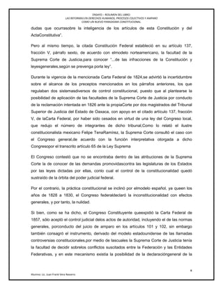 ENSAYO – RESUMEN DEL LIBRO:
LAS REFORMAS EN DERECHOS HUMANOS, PROCESOS COLECTIVOS Y AMPARO
COMO UN NUEVO PARADIGMA CONSTITUCIONAL.
x
Alumno: Lic. Juan Frank Vera Navarro
dudas que ocurrasobre la inteligencia de los artículos de esta Constitución y del
ActaConstitutiva‖.
Pero al mismo tiempo, la citada Constitución Federal estableció en su artículo 137,
fracción V, párrafo sexto, de acuerdo con elmodelo norteamericano, la facultad de la
Suprema Corte de Justicia,para conocer ―...de las infracciones de la Constitución y
leyesgenerales,según se prevenga porla ley‖.
Durante la vigencia de la mencionada Carta Federal de 1824,se advirtió la incertidumbre
sobre el alcance de los preceptos mencionados en los párrafos anteriores, los que
regulaban dos sistemasdiversos de control constitucional, puesto que al plantearse la
posibilidad de aplicación de las facultades de la Suprema Corte de Justicia por conducto
de la reclamación intentada en 1826 ante la propiaCorte por dos magistrados del Tribunal
Superior de Justicia del Estado de Oaxaca, con apoyo en el citado artículo 137, fracción
V, de laCarta Federal, por haber sido cesados en virtud de una ley del Congreso local,
que redujo el número de integrantes de dicho tribunal,Como lo relató el ilustre
constitucionalista mexicano Felipe TenaRamírez, la Suprema Corte consultó el caso con
el Congreso general,de acuerdo con la función interpretativa otorgada a dicho
Congresopor el transcrito artículo 65 de la Ley Suprema
El Congreso contestó que no se encontraba dentro de las atribuciones de la Suprema
Corte la de conocer de las demandas promovidascontra las legislaturas de los Estados
por las leyes dictadas por ellas, conlo cual el control de la constitucionalidad quedó
sustraído de la órbita del poder judicial federal.
Por el contrario, la práctica constitucional se inclinó por elmodelo español, ya queen los
años de 1828 a 1830, el Congreso federaldeclaró la inconstitucionalidad con efectos
generales, y por tanto, la nulidad.
Si bien, como se ha dicho, el Congreso Constituyente queexpidió la Carta Federal de
1857, sólo aceptó el control judicial delos actos de autoridad, incluyendo el de las normas
generales, porconducto del juicio de amparo en los artículos 101 y 102, sin embargo
también consagró el instrumento, derivado del modelo estadounidense de las llamadas
controversias constitucionales,por medio de lascuales la Suprema Corte de Justicia tenía
la facultad de decidir sobrelos conflictos suscitados entre la Federación y las Entidades
Federativas, y en este mecanismo existía la posibilidad de la declaracióngeneral de la
 