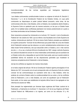 ENSAYO – RESUMEN DEL LIBRO:
LAS REFORMAS EN DERECHOS HUMANOS, PROCESOS COLECTIVOS Y AMPARO
COMO UN NUEVO PARADIGMA CONSTITUCIONAL.
xi
Alumno: Lic. Juan Frank Vera Navarro
inconstitucionalidad de las normas expedidas por losórganos legislativos
correspondientes.
Las citadas controversias constitucionales tuvieron su origenen el artículo III, Sección 2,
fracciones 1 y 2, de la Constitución Federal de los Estados Unidos, en cuya parte
conducente se disponíaque el poder judicial federal conocería, entre otras, de las
controversias entre dos o más Estados, entre un Estado y los ciudadanos deotro Estado y
la Suprema Corte en apelación pero de manera exclusiva, en las que un Estado fuese
parte. En la realidad estos conflictosse plantearon de manera predominante en cuanto a
los límites territoriales de las Entidades Federativas.
Este mecanismo procesal fue introducido en el artículo 137, fracción I, de la Constitución
Federal de 4 de octubre de 1824, que se refería a las facultades de la Corte Suprema de
Justicia, introducida por elartículo 123 de la misma Carta Federal, precepto que estableció
en suparte conducente: ―Conocer de las diferencias que puede haber de unoa otro Estado
de la Federación siempre que las reduzca a un juicio verdaderamente contencioso en que
deba recaer formal sentencia y las que sesusciten entre un Estado y uno o más vecinos
de otro (...). A su vez, el artículo 98 de la Constitución de 1857, otorgó a laCorte Suprema
de Justicia la facultad de conocer en única instancialas controversias que se suscitaran de
un Estado contra otro y deaquellas en que la Unión fuere parte, pero aun cuando existía la
posibilidad teórica de anulación de las disposiciones generales que invadiesen la
recíproca competencia de la Federación o de los Estados,
ste tipo de conflictos se regularon de manera más amplia
en el texto original del artículo 105 de la Constitución Federal vigente promulgada el 5 de
febrero de 1917, de acuerdo con el cual correspondía sólo a la Suprema Corte de Justicia
conocer de las controversiasque se suscitaran entre dos o más Estados, entre los
poderes de unmismo Estado sobre la constitucionalidad de sus actos y de los conflictos
entre la Federación y uno o más Estados, así como de aquellosen que la Federación
fuera parte, en los casos que estableciera la ley(esta última frase le fue agregada en las
reformas de octubre de 1968).
Este precepto fue reglamentado por diversas leyes orgánicas del Poder Judicial de la
Federación, y finalmente en el artículo 11, fracciones I a IV de la Ley Orgánica del Poder
Judicial Federal de 1988,anterior a la vigente, así como en los artículos 12 y 44,
 