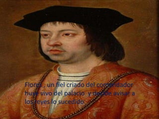 Flores , un fiel criado del comendador
huye vivo del palacio y decide avisar a
los reyes lo sucedido
 