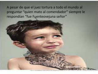 A pesar de que el juez tortura a todo el mundo al
preguntar “quien mato al comendador” siempre le
respondían “fue Fuenteovejuna señor”
 
