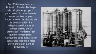 En 1834 el matemático 
Británico Charles Babbage 
hizo el primer proyecto 
para construir un ordenador 
moderno, fue un paso 
importante en la historia de 
la computación. La 
máquina analítica es el 
primer diseño de un 
ordenador "moderno" del 
que se tienen datos. 
Aunque no pudo llegar a ser 
construida debido a falta 
de financiación para el 
proyecto. :( 
 