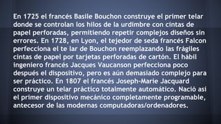 En 1725 el francés Basile Bouchon construye el primer telar 
donde se controlan los hilos de la urdimbre con cintas de 
papel perforadas, permitiendo repetir complejos diseños sin 
errores. En 1728, en Lyon, el tejedor de seda francés Falcon 
perfecciona el te lar de Bouchon reemplazando las frágiles 
cintas de papel por tarjetas perforadas de cartón. El hábil 
ingeniero francés Jacques Vaucanson perfecciona poco 
después el dispositivo, pero es aún demasiado complejo para 
ser práctico. En 1807 el francés Joseph-Marie Jacquard 
construye un telar práctico totalmente automático. Nació así 
el primer dispositivo mecánico completamente programable, 
antecesor de las modernas computadoras/ordenadores. 
 