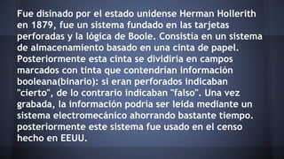 Fue disinado por el estado unidense Herman Hollerith 
en 1879, fue un sistema fundado en las tarjetas 
perforadas y la lógica de Boole. Consistía en un sistema 
de almacenamiento basado en una cinta de papel. 
Posteriormente esta cinta se dividiría en campos 
marcados con tinta que contendrían información 
booleana(binario): si eran perforados indicaban 
"cierto", de lo contrario indicaban "falso". Una vez 
grabada, la información podría ser leida mediante un 
sistema electromecánico ahorrando bastante tiempo. 
posteriormente este sistema fue usado en el censo 
hecho en EEUU. 
 